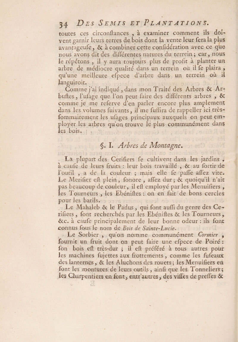 toutes ces circonftances , à examiner comment ils doi¬ vent garnir leurs terres de bois dont la vente leur fera la plus avantageufe, 6c à combiner cette confidération avec ce que nous avons dit des différentes natures du terrein ; car, nous îe répétons , il y aura toujours plus de profit à planter un arbre de médiocre qualité dans un terrein où il fe plaira , qu’une meilleure efpece d’arbre dans un terrein où il languiroit. Comme j’ai indiqué , dans mon Traité des Arbres & Ar- buftes , l’ufage que l’on peut faire des différents arbres , ôc comme je me referve d’en parler encore plus amplement dans les volumes fuivants, il me fufïira de rappeller ici très- fommairement les ufages principaux auxquels on peut em¬ ployer les arbres qu’on trouve le plus communément dans les bois* §. I. Arbres de Montagne, La plupart des Cerifiers fe cultivent dans les jardins 9 à caufe de leurs fruits : leur bois travaillé , 6c au fortir de l’outil , a de la couleur ; mais elle fe paffe affez vite* Le Merifier eft plein, fonore , affez dur; 6c quoiqu’il n’ait pas beaucoup de couleur , il eft employé par les Menuifiers , les Tourneurs , les Ebéniftes von en fait de bons cercles pour les barils. Le Mahaleb 6c le Padus , qui font aufli du genre des Ce¬ rifiers , font recherchés par les Ebéniftes 6c les Tourneurs, &c. à caufe principalement de leur bonne odeur : ils font connus fous le nom de Bois de Sainte-Lucie. Le Sorbier , qu’on nomme communément Cormier , fournit un fruit dont on peut faire une efpece de Poiré : fon bois eft très-dur ; il eft préféré à tous autres pour les machines fujettes aux frottements , comme les fufeaux des lanternes, 6c les Aluchons des rouets; les Menuifiers en font les montures de leurs outils, ainfi que les Tonneliers; les Charpentiers en font^ entr autres, des villes de prefles 6c