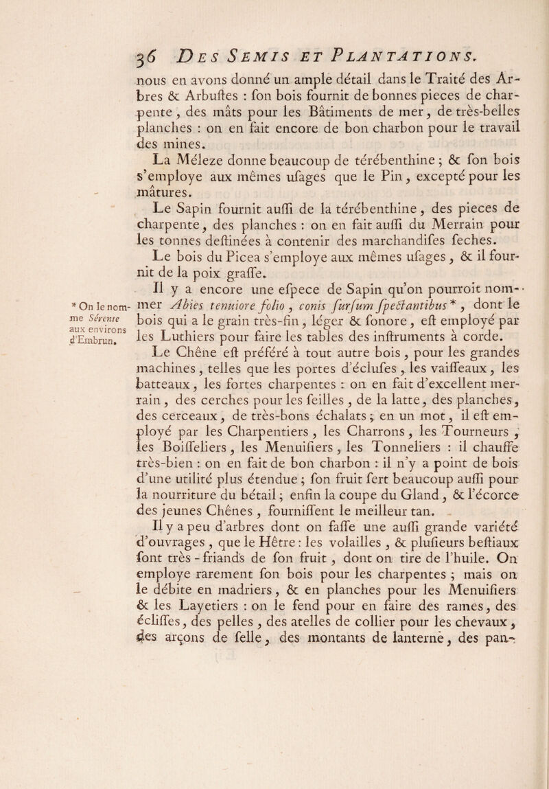 * On le nom¬ me S évente aux environs d Embrun. 36 Des Semis et Plantations. nous en avons donné un ample détail dans le Traité des Ar¬ bres & Arbufles : fon bois fournit de bonnes pièces de char¬ pente , des mâts pour les Bâtiments de mer, de très-belles planches : on en fait encore de bon charbon pour le travail des mines. La Méleze donne beaucoup de térébenthine; & fon bois s’employe aux mêmes ufages que le Pin, excepté pour les mâtures. Le Sapin fournit auffi de la térébenthine, des pièces de charpente, des planches : on en fait auffi du Merrain pour les tonnes deffinées à contenir des marchandifes feches. Le bois du Picea s’employe aux mêmes ufages , & il four¬ nit de la poix graflfe. Il y a encore une efpece de Sapin quon pourroit nom¬ mer Abïes tenulore folio , conis furjum Jpe51 antibus * , dont le bois qui a le grain très-fin, léger & fonore, efl: employé par les Luthiers pour faire les tables des inftruments à corde. Le Chêne efl: préféré à tout autre bois, pour les grandes machines , telles que les portes d’éclufes , les vaiffeaux, les batteaux, les fortes charpentes : on en fait d’excellent mer¬ rain , des cerches pour les feilles , de la latte, des planches, des cerceaux, de très-bons échaîats y en un mot, il efl: em¬ ployé par les Charpentiers, les Charrons, les Tourneurs 9 les Boiffeliers, les Menuifiers , les Tonneliers : il chauffe très-bien : on en fait de bon charbon : il n’y a point de bois d’une utilité plus étendue ; fon fruit fert beaucoup auffi pour la nourriture du bétail ; enfin la coupe du Gland, & l’écorce des jeunes Chênes, fourniffent le meilleur tan. Il y a peu d’arbres dont on faffe une auffi grande variété d’ouvrages , que le Hêtre : les volailles , & plufieurs beffiaux font très - friands de fon fruit , dont on tire de l’huile. On employé rarement fon bois pour les charpentes ; mais on le débite en madriers, & en planches pour les Menuifiers & les Layetiers : on le fend pour en faire des rames, des édifies, des pelles , des atelles de collier pour les chevaux, 4es arçons de Telle, des montants de lanterné, des pan-