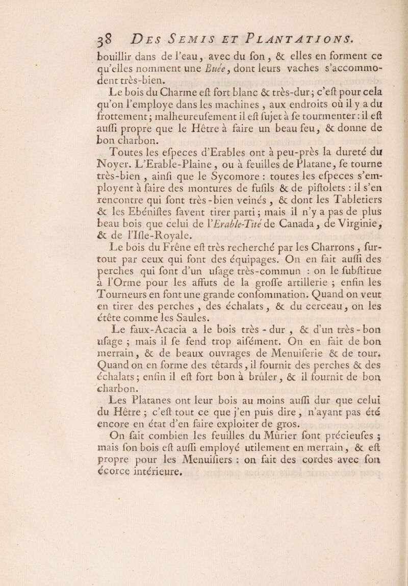 bouillir dans de l’eau , avec du fon, & elles en forment ce qu’elles nomment une Buée, dont leurs vaches s’accommo¬ dent très-bien. Le bois du Charme eft fort blanc & très-dur ; c’eft pour cela qu’on l’employe dans les machines , aux endroits où il y a du frottement; malheureufement il eft fujet à fe tourmenter : il eft auftî propre que le Hêtre à faire un beau feu, & donne de bon charbon. Toutes les efpeces d’Erables ont à peu-près la dureté du Noyer. L’Erable-Plaine, ou à feuilles de Platane, fe tourne très-bien , ainfi que le Sycomore : toutes les efpeces s’em- ployent à faire des montures de fufils & de piftolets : il s’en rencontre qui font très-bien veinés , & dont les Tabletiers de les Ebéniftes favent tirer parti ; mais il n’y a pas de plus beau bois que celui de VErable-Thé de Canada , de Virginie, & de l’Ifle-Royale. Le bois du Frêne eft très recherché par les Charrons , fur- tout par ceux qui font des équipages. On en fait auffi des perches qui font d’un ufage très-commun : on le fubftitue à l’Orme pour les affûts de la groffe artillerie ; enfin les Tourneurs en font une grande confommation. Quand on veut en tirer des perches , des échalats, & du cerceau, on les étête comme les Saules. Le faux-Acacia a le bois très - dur , & d’un très-bon ufage ; mais il fe fend trop aifément. On en fait de bon merrain, & de beaux ouvrages de Menuiferie & de tour. Quand on en forme des têtards, il fournit des perches & des échalats ; enfin il eft fort bon à brûler, & il fournit de bon charbon. Les Platanes ont leur bois au moins aufti dur que celui du Piètre ; c’eft tout ce que j’en puis dire, n’ayant pas été encore en état d’en faire exploiter de gros. On fait combien les feuilles du Mûrier font précieufes ; mais fon bois eft auffî employé utilement en merrain, & eft propre pour les Menuifiers : on fait des cordes avec fon écorce intérieure»