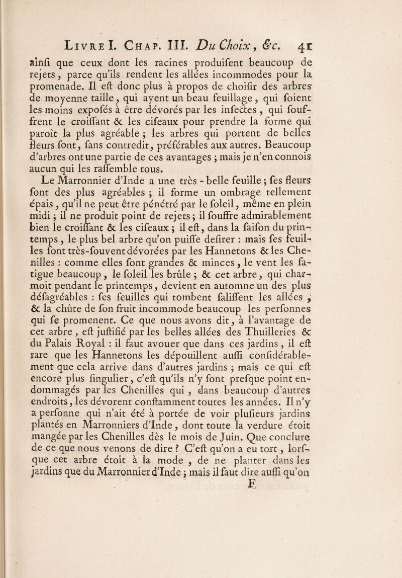 ainfi que ceux dont les racines produifent beaucoup de rejets y parce qu’ils rendent les allées incommodes pour la promenade. Il eft donc plus à propos de choifir des arbres de moyenne taille ^ qui ayent un beau feuillage , qui foient les moins expofés à être dévorés par les infeêtes y qui fouf- frent le croiffant & les cifeaux pour prendre la forme qui paroît la plus agréable ; les arbres qui portent de belles fleurs font> fans contredit^ préférables aux autres. Beaucoup d’arbres ont une partie de ces avantages ; mais je n’enconnois aucun qui les raffemble tous. Le Marronnier d’Inde a une très - belle feuille ; fes fleurs font des plus agréables ; il forme un ombrage tellement épais y qu’il ne peut être pénétré par le foleil ^ même en plein midi ; il ne produit point de rejets ; il fouffre admirablement bien le croiffant & les cifeaux ; il eft y dans la faifon du prin¬ temps y le plus bel arbre qu on puiffe defirer : mais fes feuil¬ les font très-fouvent dévorées par les Hannetons &les Che¬ nilles : comme elles font grandes & minces y le vent les fa¬ tigue beaucoup , le foleil les brûle ; & cet arbre ^ qui char- moit pendant le printemps, devient en automne un des plus défagréables : fes feuilles qui tombent faliffent les allées , & la chûte de fon fruit incommode beaucoup les perfonnes qui fe promènent. Ce que nous avons dit y à l’avantage de cet arbre , eft juftifié par les belles allées des Thuilleries & du Palais Royal : il faut avouer que dans ces jardins y il eft rare que les Hannetons les dépouillent auiïi confidérable- ment que cela arrive dans d’autres jardins ; mais ce qui eft encore plus fingulier > c’eft qu’ils n’y font prefque point en¬ dommagés par les Chenilles qui y dans beaucoup d’autres endroits y les dévorent conftamment toutes les années. Il n’y a perfonne qui n’ait été à portée de voir plufieurs jardins plantés en Marronniers d’Inde y dont toute la verdure était mangée par les Chenilles dès le mois de Juin. Que conclure de ce que nous venons de dire ? C’eft qu’on a eu tort y lorf- que cet arbre étoit à la mode y de ne planter dans les jardins que du Marronnier dinde '7 mais il faut dire auffi qu’on E