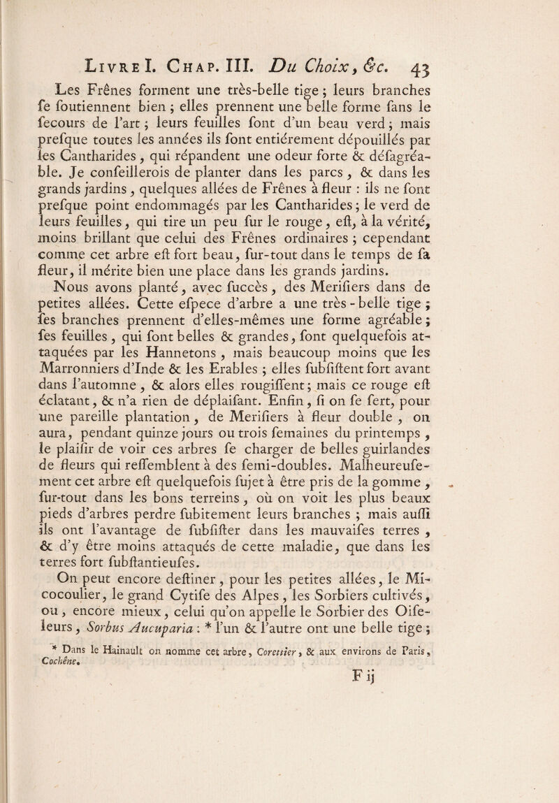 Les Frênes forment une très-belle tige ; leurs branches fe foutiennent bien ; elles prennent une belle forme fans le fecours de fart ; leurs feuilles font d’un beau verd ; mais prefque toutes les années ils font entièrement dépouillés par les Cantharides , qui répandent une odeur forte & défagréa- ble. Je confeillerois de planter dans les parcs , & dans les grands jardins , quelques allées de Frênes à fleur : ils ne font prefque point endommagés par les Cantharides ; le verd de leurs feuilles , qui tire un peu fur le rouge , eft, à la vérité, moins brillant que celui des Frênes ordinaires ; cependant comme cet arbre eft fort beau, fur-tout dans le temps de fa fleur> il mérite bien une place dans les grands jardins. Nous avons planté, avec fuccès, des Merifiers dans de petites allées. Cette efpece d’arbre a une très-belle tige; fes branches prennent d’elles-mêmes une forme agréable ; fes feuilles , qui font belles & grandes, font quelquefois at¬ taquées par les Hannetons , mais beaucoup moins que les Marronniers d’Inde & les Erables ; elles fubfiftent fort avant dans l’automne , & alors elles rougiffent; mais ce rouge eft éclatant, & n5a rien de déplaifant. Enfin, fi on fe fert, pour une pareille plantation, de Merifiers à fleur double , on aura, pendant quinze jours ou trois femaines du printemps , le plaiîir de voir ces arbres fe charger de belles guirlandes de fleurs qui reffemblent à des femi-doubles. Malheureufe- ment cet arbre eft quelquefois fui et à être pris de la gomme , fur-tout dans les bons terreins, où on voit les plus beaux pieds d’arbres perdre fubitement leurs branches ; mais auffi ils ont l’avantage de fubfifter dans les mauvaifes terres , & d’y être moins attaqués de cette maladie, que dans les terres fort fubftantieufes. On peut encore deftiner, pour les petites allées, le Mi¬ cocoulier, le grand Cytife des Alpes, les Sorbiers cultivés, ou , encore mieux, celui qu’on appelle le Sorbier des Oife- leurs, Sorbus Aucuparia : * l’un & l’autre ont une belle tige ; * Dans le Hainault on nomme cet arbre, Corsttkr ? 8c aux environs de Paris, Cochêne• Fij