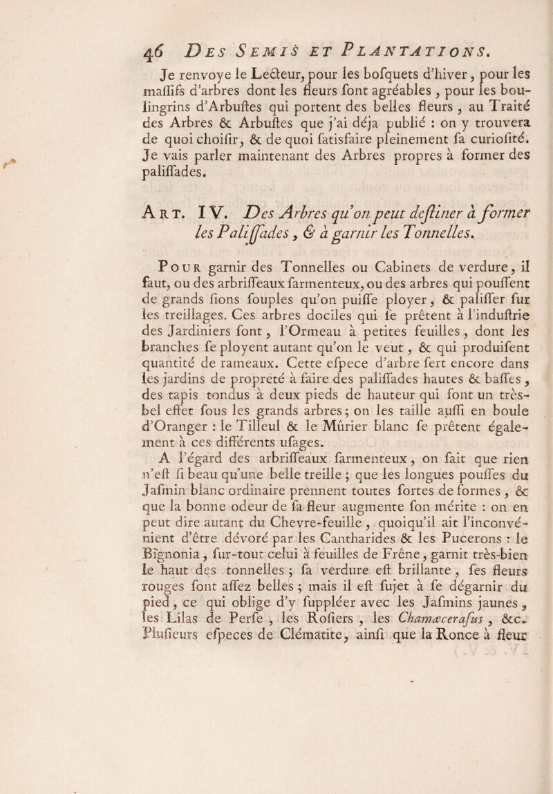 Je renvoyé le Leêteur^ pour les bofquets d’hiver ? pour les maflifs d’arbres dont les fleurs font agréables , pour les bou¬ lingrins d’Arbuftes qui portent des belles fleurs , au Traité des Arbres ôc Arbuftes que j’ai déjà publié : on y trouvera de quoi choifir ^ & de quoi fatisfaire pleinement fa curiofité. Je vais parler maintenant des Arbres propres à former des paliffades. Art. IV. Des Arbres quon peut definer a former Les P ali fades > & à garnir les Tonnelles. Pour garnir des Tonnelles ou Cabinets de verdure> il fau^ ou des arbriffeaux farmenteux^ ou des arbres qui pouffent de grands fions fouples qu’on puiffe ployer > ôc paliffer fur les treillages. Ces arbres dociles qui fe prêtent à linduftrie des Jardiniers font, l’Ormeau à petites feuilles, dont les branches fe ployent autant qu’on le veut ^ ôc qui produifent quantité de rameaux. Cette efpece d’arbre fert encore dans les jardins de propreté à faire des paliffades hautes ôc baffes 3 des tapis tondus à deux pieds de hauteur qui font un très- bel effet fous les grands arbres ; on les taille auiïi en boule d’Oranger : le T illeul & le Mûrier blanc fe prêtent égale¬ ment à ces différents ufages. A l’égard des arbriffeaux farmenteux, on fait que rien n’eft fi beau qu’une belle treille ; que les longues pouffes du jafinin blanc ordinaire prennent toutes fortes de formes > ôc que la bonne odeur de fa fleur augmente fon mérite : on en peut dire autant du Chevre-feuille , quoiqu’il ait l’inconvé¬ nient d’être dévoré par les Cantharides ôc les Pucerons : le Bignonia j fur-tout celui à feuilles de Frêne > garnit très-bien le haut des tonnelles ; fa verdure eft brillante, fes fleurs rouges font affez belles ; mais il eft fujet à fe dégarnir du pied j ce qui oblige d’y fuppléer avec les Jafmins jaunes ^ les Lilas de Perfe , les Rofiers , les Charrue cerafus , ôcc* Plufieurs efpeces de Clématite ^ ainfi que la Ronce à fleur