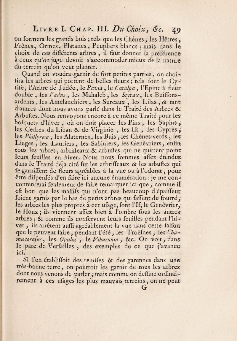 on formera les grands bois ; tels que les Chênes , les Hêtres , Frênes, Ormes, Platanes, Peupliers blancs ; mais dans le choix de ces différents arbres , il faut donner la préférence à ceux qu’on juge devoir s’accommoder mieux de la nature du terrein qu’on veut planter. Quand on voudra‘garnir de fort petites parties, on choN fira les arbres qui portent de belles fleurs ; tels font le Cy- tife, l’Arbre de Judée , le Pavia, le Catalpa , l’Epine à fleur double , les Padus , les Mahaleb, les Styrax, les Buiffons- ardents , les Amelanchiers , les Sureaux , les Lilas , & tant d’autres dont nous avons parlé dans le Traité des Arbres & Arbuftes. Nous renvoyons encore à ce même Traité pour les bofquets d’hiver , où on doit placer les Pins , les Sapins * les Cedres du Liban & de Virginie , les Ifs , les Cyprès i les Phillyrœa, les Alaternes, les Buis , les Chênes-verds , les Lieges , les Lauriers, les Sabiniers, les Genévriers, enfin tous les arbres, arbriffeaux & arbuftes qui ne quittent point leurs feuilles en hiver. Nous nous fommes affez étendus dans le Traité déjà cité fur les arbriffeaux 6e les arbuftes qui fe garniffent de fleurs agréables à la vue ou à l’odorat, pour être difpenfés d’en faire ici aucune énumération : je me con- contenterai feulement de faire remarquer ici que , comme il eft bon que les maflifs qui n’ont pas beaucoup d’épaiffeuc foient garnis par le bas de petits arbres qui faffent du fourré* les arbres les plus propres à cet ufage, font Pif, le Genévrier* le Houx ; ils viennent affez bien à l’ombre fous les autres arbres ; & comme ils ccrffervent leurs feuilles pendant Phi- ver , ils arrêtent aufli agréablement la vue dans cette faifon que le peuvent faire, pendant Pété, les Troëfnes , les Cha- mœcerafus, les Opulus , 1 z Vtburnum y &c. On voit, dans le parc de Verfailles , des exemples de ce que j’avance ici. Si P on établiffoit des remifes & des garennes dans une très-bonne terre, on pourroit les garnir de tous les arbres dont nous venons de parler ; mais comme on deftine ordinai¬ rement à ces ufages les plus mauvais terreins, on ne peut G