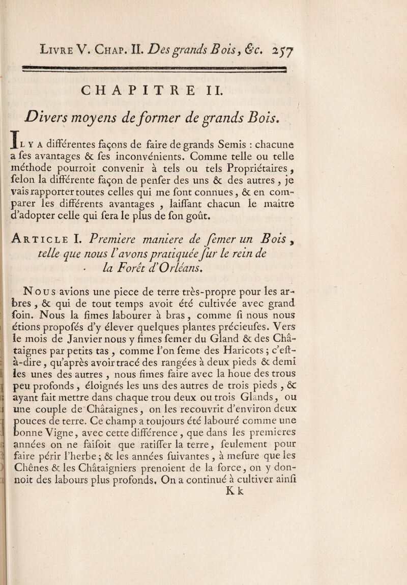 CHAPITRE IL I Divers moyens déformer de grands Bois. l y A différentes façons de faire de grands Semis : chacune a fes avantages & fes inconvénients. Comme telle ou telle méthode pourroit convenir à tels ou tels Propriétaires $ félon la différente façon de penfer des uns & des autres > je \rais rapporter toutes celles qui me font connues, & en com¬ parer les différents avantages , laiffant chacun le maître d’adopter celle qui fera le plus de fon goût. Article I. Première maniéré de femer un Bois , telle que nous lavons pratiquée fur le rein de la Foret d'Orléans. Nous avions une piece de terre très-propre poux les ar¬ bres , & qui de tout temps avoit été cultivée avec grand foin. Nous la fîmes labourer à bras comme fi nous nous étions propofés d’y élever quelques plantes précieufes. Vers le mois de Janvier nous y fîmes femer du Gland & des Châ¬ taignes par petits tas , comme Ton feme des Haricots ; c’efl- à-dire , qu’après avoir tracé des rangées à deux pieds & demi les unes des autres , nous fîmes faire avec la houe des trous peu profonds, éloignés les uns des autres de trois pieds , & ayant fait mettre dans chaque trou deux ou trois Glands, ou une couple de Châtaignes, on les recouvrit d’environ deux pouces de terre. Ce champ a toujours été labouré comme une bonne Vigne, avec cette différence, que dans les premières années on ne faifoit que ratifier la terre, feulement pour faire périr Therbe ; & les années fuivantes , à mefure que les Chênes & les Châtaigniers prenoient de la force, on y don- noit des labours plus profonds. On a continué à cultiver ainfl Kk