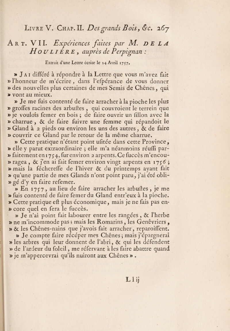 Art. VIL Expériences faites par M. DELA H O U LIÉ RE , auprès de Perpignan : Extrait d’une Lettre écrite le z4 Avril 1757. » J A i différé à répondre à la Lettre que vous m’avez fait 3> l’honneur de m’écrire , dans l’efpérance de vous donner des nouvelles plus certaines de mes Semis de Chênes, qui » vont au mieux. » Je me fuis contenté de faire arracher à la pioche les plus » groffes racines des arbuftes , qui couvroient le terrein que » je voulois femer en bois ; de faire ouvrir un Iil ion avec la » charrue , & de faire fuivre une femme qui répandoit le » Gland à 2 pieds ou environ les uns des autres , & de faire » couvrir ce Gland par le retour de la même charrue. » Cette pratique n’étant point ufitée dans cette Province, » elle y parut extraordinaire ; elle m’a néanmoins réufli par- » faitement en 17 54, fur environ 2 arpents. Ce fuccès m’encou- » ragea , & j’en ai fait femer environ vingt arpents en 175*5 ; » mais la féchereffe de l’hiver & du printemps ayant fait » qu’une partie de mes Glands n’ont point paru, j’ai été obli- » gé d’y en faire refemer. » En 1757 j au lieu de faire arracher les arbuftes , je 111e fuis contenté de faire femer du Gland entr’eux à la pioche. y> Cette pratique efl: plus économique, mais je ne fais pas en- core quel en fera le fuccès. » Je n’ai point fait labourer entre les rangées , & l’herbe » ne m’incommode pas ? mais les Romarins , les Genévriers 9 » & les Chênes-nains que j’avois fait arracher, reparoiffent. » Je compte faire récéper mes Chênes; mais j’épargnerai » les arbres qui leur donnent de l’abri, & qui les défendent » de l’ardeur du foleil, me réfervant à les faire abattre quand 23 je m’appercevrai qu’ils nuiront aux Chênes » . Llij