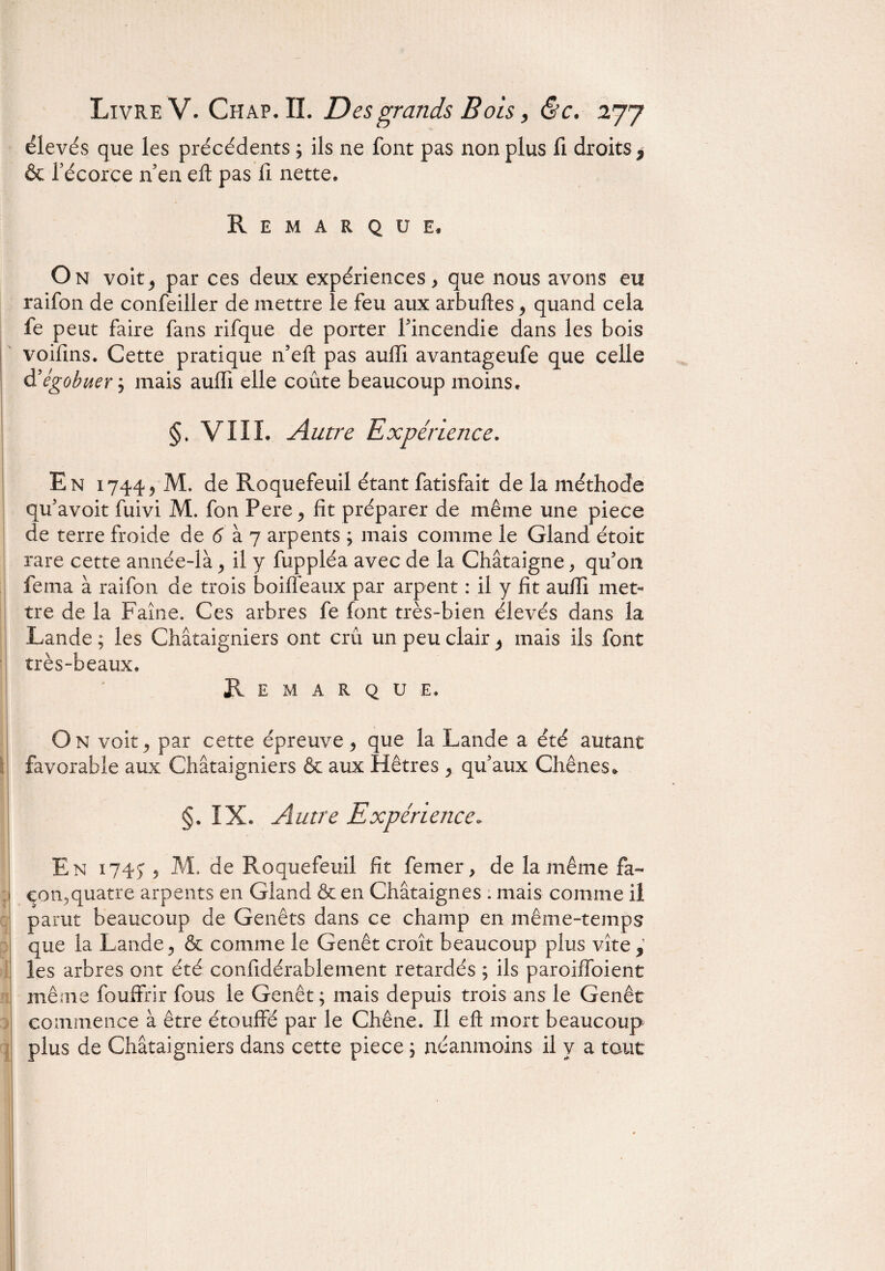 élevés que les précédents ; ils ne font pas non plus fi droits 7 & l'écorce n'eu eft pas fi nette. Remarque, On voit; par ces deux expériences > que nous avons eu raifon de confeiller de mettre le feu aux arbuftes > quand cela fe peut faire fans rifque de porter l'incendie dans les bois voifins. Cette pratique n’efî pas auffi avantageufe que celle d’égobuerj mais auffi elle coûte beaucoup moins. §. VIII. Autre Expérience. En 1744> M. de Roquefeuil étant fatisfait de la méthode qu'avoit fuivi M. fon Pere ^ fît préparer de même une piece de terre froide de 6 à 7 arpents ; mais comme le Gland étoit rare cette année-là > il y fuppléa avec de la Châtaigne, qu'on fema à raifon de trois boiffeaux par arpent : il y fît auffi met¬ tre de la Faîne. Ces arbres fe font très-bien élevés dans la Lande ; les Châtaigniers ont crû un peu clair ^ mais iis font très-beaux. Remarque. On voit; par cette épreuve* que la Lande a été autant favorable aux Châtaigniers & aux Hêtres > qu'aux Chênes» §. IX. Autre Expérience. En 1745:5 M, de Roquefeuil fît femer > de la même fa¬ çon, quatre arpents en Gland & en Châtaignes : mais comme il parut beaucoup de Genêts dans ce champ en même-temps que la Lande* & comme le Genêt croît beaucoup plus vite,’ les arbres ont été confîdérablement retardés ; ils paroiffoient même fouffrir fous le Genêt; mais depuis trois ans le Genêt commence à être étouffé par le Chêne. Il eft mort beaucoup plus de Châtaigniers dans cette piece ; néanmoins il y a tout