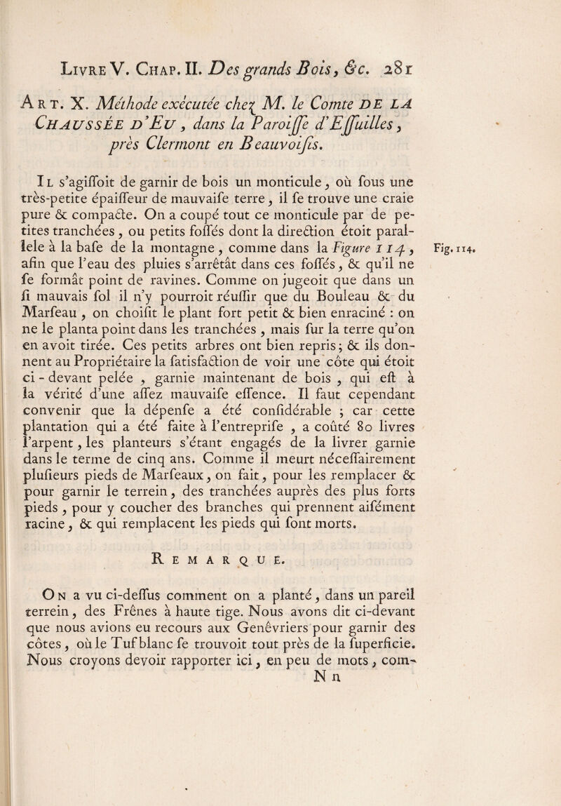 Art. X. Méthode exécutée che£ M. le Comte de la Chaussée d’Eu , dans la Paroijje d’Effuilles, près Clermont en B eauvoijis. IL s’agifloit de garnir de bois un monticule ^ où fous une très-petite épaiffeur de mauvaife terre y il fe trouve une craie pure & compaête. On a coupé tout ce monticule par de pe¬ tites tranchées , ou petits foliés dont la direction étoit paral¬ lèle à la bafe de la montagne , comme dans la Figure 114 , afin que l'eau des pluies s'arrêtât dans ces foliés,, 6c qu'il ne fe formât point de ravines. Comme on jugeoit que dans un fi mauvais fol il n’y pourroit réuffir que du Bouleau 6c du Marfeau , on choifit le plant fort petit & bien enraciné : on ne le planta point dans les tranchées , mais fur la terre qu'on en avoit tirée. Ces petits arbres ont bien repris; 6c ils don¬ nent au Propriétaire la fatisfaftion de voir une côte qui étoit ci - devant pelée 9 garnie maintenant de bois ^ qui eft à la vérité d’une allez mauvaife elfence. Il faut cependant convenir que la dépenfe a été confidérable ; car cette plantation qui a été faite à l'entreprife 9 a coûté 80 livres l’arpent y les planteurs s’étant engagés de la livrer garnie dans le terme de cinq ans. Comme il meurt nécellairement plufieurs pieds de Marfeaux > on fait ^ pour les remplacer 6c pour garnir le terrein, des tranchées auprès des plus forts pieds j pour y coucher des branches qui prennent aifément racine j ôc qui remplacent les pieds qui font morts. Remarque, O n a vu ci-dellus comment on a planté ^ dans un pareil terrein, des Frênes à haute tige. Nous avons dit ci-devant que nous avions eu recours aux Genévriers pour garnir des côtes j où le Tuf blanc fe trouvoit tout près de la fuperficie. Nous croyons devoir rapporter ici 5 en peu de mots > corn- Fig. ïï4« i