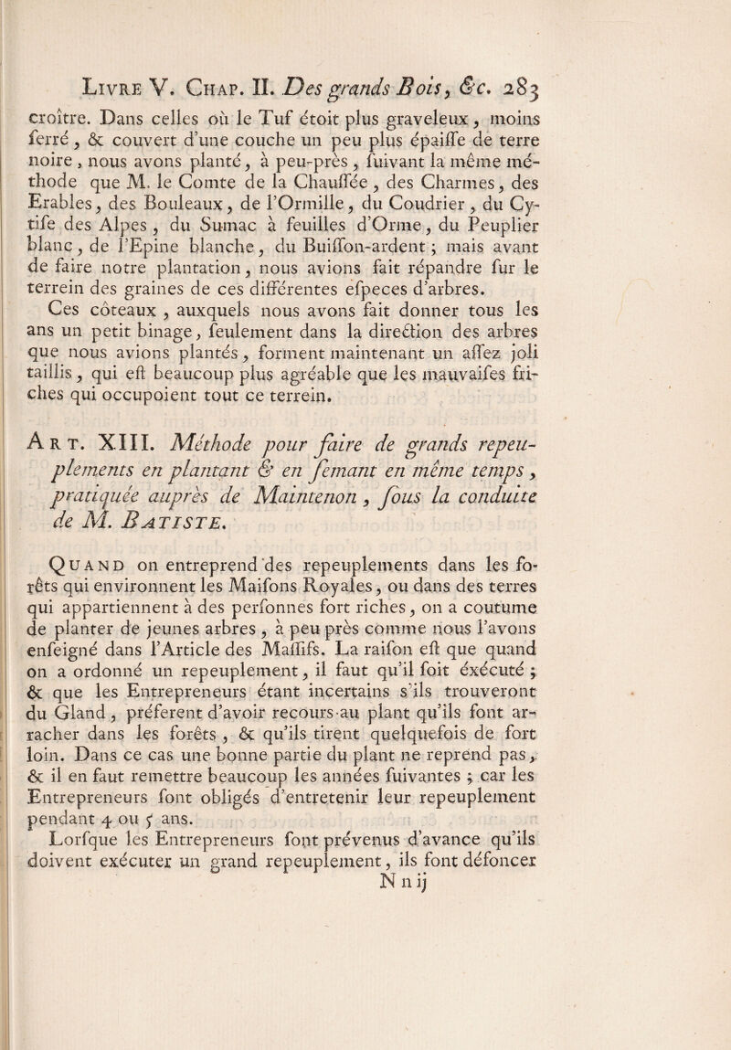 croître. Dans celles où le Tuf étoit plus graveleux, moins ferré , & couvert d’une couche un peu plus épaiffe de terre noire , nous avons planté, à peu-près , fuivant la même mé¬ thode que AL le Comte de la Chauffée , des Charmes , des Erables , des Bouleaux, de LOrinille, du Coudrier, du Cy- tife des Alpes , du Sumac à feuilles d’Orrne, du Peuplier blanc , de l’Epine blanche, du Buiffon-ardent ; mais avant de faire notre plantation , nous avions fait répandre fur le terrein des graines de ces différentes efpeces d’arbres. Ces coteaux , auxquels nous avons fait donner tous les ans un petit binage, feulement dans la direction des arbres que nous avions plantés, forment maintenant un affez joli taillis, qui eft beaucoup plus agréable que les mauvaifes fri¬ ches qui occupoient tout ce terrein. Art. XIII. Méthode pour faire de grands repeu¬ plements en plantant & en fentant en meme temps , pratiquée auprès de Maintenon, fous la conduite de M. Batiste . Quand on entreprend des repeuplements dans les fo¬ rêts qui environnent les Maifons Royales, ou dans des terres qui appartiennent à des perfonnes fort riches, on a coutume de planter de jeunes arbres , à peu près comme nous Lavons enfeigné dans l’Article des Maffifs. La raifon eft que quand on a ordonné un repeuplement, il faut qu'il foit éxécuté ; & que les Entrepreneurs étant incertains sais trouveront du Gland, préfèrent d’avoir recours au plant qu’ils font ar¬ racher dans les forêts , & qu’ils tirent quelquefois de fort loin. Dans ce cas une bonne partie du plant ne reprend pas,. & il en faut remettre beaucoup les années fuivantes ; car les Entrepreneurs font obligés d’entretenir leur repeuplement pendant 4 ou 5* ans. Lorfque les Entrepreneurs font prévenus d’avance qu’ils doivent exécuter un grand repeuplement, ils font défoncer N n ij