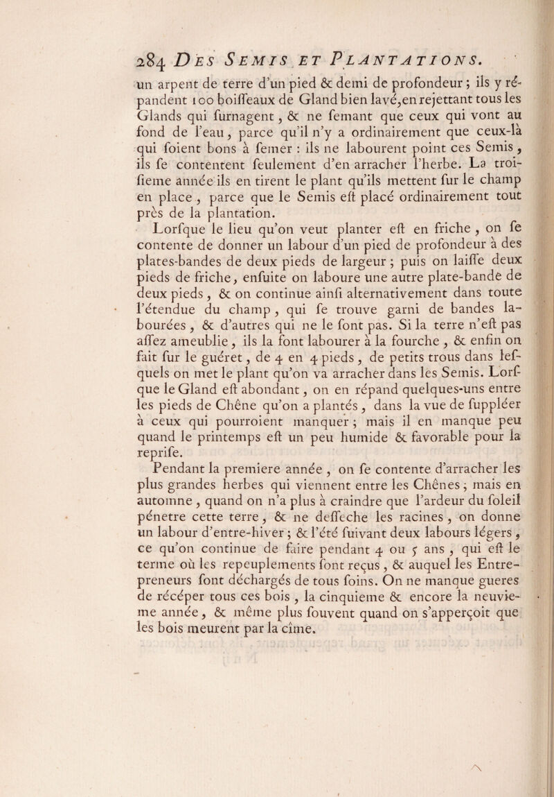 un arpent de terre d’un pied & demi de profondeur ; ils y ré¬ pandent looboifleaux de Gland bien lavé,en remettant tous les Glands qui furnagent, & ne femant que ceux qui vont au fond de l’eau , parce qu’il n’y a ordinairement que ceux-là qui foient bons à femer : ils ne labourent point ces Semis , ils fe contentent feulement d’en arracher l’herbe. La troi- fieme année ils en tirent le plant qu’ils mettent fur le champ en place , parce que le Semis eft placé ordinairement tout près de la plantation. Lorfque le lieu qu’on veut planter eft en friche , on fe contente de donner un labour d’un pied de profondeur à des plates-bandes de deux pieds de largeur ; puis on laifie deux pieds de friche, enfuite on laboure une autre plate-bande de deux pieds , & on continue ainfi alternativement dans toute l’étendue du champ , qui fe trouve garni de bandes la¬ bourées , & d’autres qui ne le font pas. Si la terre n’eft pas allez ameublie , ils la font labourer à la fourche , & enfin on fait fur le guéret, de 4 en 4 pieds , de petits trous dans lef* quels on met le plant qu’on va arracher dans les Semis. Lorf que le Gland eft abondant, on en répand quelques-uns entre les pieds de Chêne qu’on a plantés , dans la vue de fuppléer à ceux qui pourroient manquer ; mais il en manque peu quand le printemps eft un peu humide & favorable pour la reprife. Pendant la première année , on fe contente d’arracher les plus grandes herbes qui viennent entre les Chênes ; mais en automne , quand on n’a plus à craindre que l’ardeur du foleil pénétré cette terre, & ne deffeche les racines, on donne un labour d’entre-hiver ; & l’été futvant deux labours légers , ce qu’on continue de faire pendant 4 ou f ans , qui eft le terme où les repeuplements font reçus , & auquel les Entre¬ preneurs font déchargés de tous foins. On ne manque gueres de récéper tous ce s bois , la cinquième & encore la neuviè¬ me année, & même plus fouvent quand on s’apperçoit que les bois meurent par la cîrne.