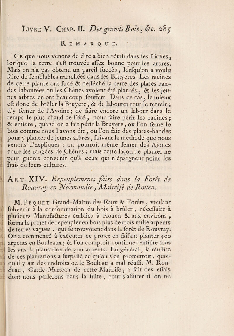 Remarque. C e que nous venons de dire a bien réuffi dans les friches9 lorfque la terre s’eft trouvée allez bonne pour les arbres. Mais on n a pas obtenu un pareil fuccès , lorfqu’on a voulu faire de femblables tranchées dans les Bruyères. Les racines de cette plante ont fucé & defféché la terre des plates-ban¬ des labourées où les Chênes avoient été plantés , & les jeu¬ nes arbres en ont beaucoup fouffert. Dans ce cas, le mieux eft donc de brûler la Bruyere, & de labourer tout le terrein; d’y ferner de l’Avoine ; de faire encore un labour dans le temps le plus chaud de l’été , pour faire périr les racines ; & enfuite , quand on a fait périr la Bruyere , ou l’on feme le bois comme nous l’avons dit , ou l’on fait des plates-bandes pour y planter de jeunes arbres, fuivant la méthode que nous venons d’expliquer : on pourroit même femer des Ajoncs entre les rangées de Chênes ; mais cette façon de planter ne peut gueres convenir qu’à ceux qui n’épargnent point les frais de leurs cultures. Art. XIV. Repeuplements faits dans la Foret de Rouvray en Normandie, Maîtrife de Rouen. M.P equet Grand-Maître des Eaux & Forêts, voulant fubvenir à la confommation du bois à brûler , néceffaire à plufieurs Manufactures établies à Rouen & aux environs , forma le projet de repeupler en bois plus de trois mille arpents de terres vagues , qui fe trouvoient dans la forêt de Rouvray. On a commencé à exécuter ce projet en faifant planter 400 arpents en Bouleaux; & l’on comptoit continuer enfuite tous les ans la plantation de 300 arpents. En général , la réuflite de ces plantations a furpaffé ce qu’on s’en promettait , quoi¬ qu’il y ait des endroits où le Bouleau a mal réufli. M. Ron¬ deau , Garde-Marteau de cette Maîtrife, a fait des effais dont nous parlerons dans la fuite, pour s’affurer fi on ne