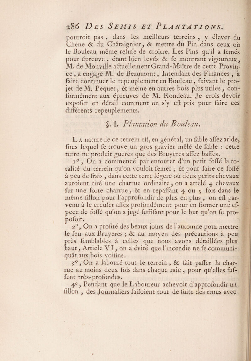 pourroit pas , dans les meilleurs terreins , y élever du Chêne & du Châtaignier, & mettre du Pin dans ceux ou le Bouleau même refufê de croître. Les Pins qu’il a femés pour épreuve 5 étant bien levés & fe montrant vigoureux, M. de Monville aâuellementGrand-Maître de cette Provin¬ ce, a engagé M. de Beaumont, Intendant des Finances , à faire continuer le repeuplement en Bouleau , fuivant le pro¬ jet de M. Pequet, & même en autres bois plus utiles , con¬ formément aux épreuves de M. Rondeau. Je crois devoir expofer en détail comment on s’y eft pris pour faire ces différents repeuplements. §. I. Plantation du Bouleau. i * L a nature de ce terrein eft, en général, un fable affez aride, fous lequel fe trouve un gros gravier mêlé de fable : cette terre ne produit gueres que des Bruyères affez baffes. i ° , On a commencé par entourer d’un petit foffé la to¬ talité du terrein qu’on vouloit femer ; & pour faire ce foffé à peu de frais, dans cette terre légère ou deux petits chevaux auroient tiré une charrue ordinaire, on a attelé 4 chevaux fur une forte charrue, & en repaffant 4 ou j fois dans le même fdlon pour l’approfondir de plus en plus , on eft par¬ venu à le creufer affez profondément pour en former une eft pece de foffé qu’on a jugé fuffifant pour le but qu’on fe pro- pofoit. 20, On a profité des beaux jours de l’automne pour mettre le feu aux Bruyères ; & au moyen des précautions à peu près femblables à celles que nous avons détaillées plus haut, Article VI, on a évité que l’incendie 11e fe communi¬ quât aux bois voifins. 3°, O11 a labouré tout le terrein , & fait paffer la char¬ rue au moins deux fois dans chaque raie , pour qu’elles fuf- fent très-profondes. 4°, Pendant que le Laboureur achevoit d’approfondir un lillon ; des Journaliers faifoient tout de fuite des trous avec