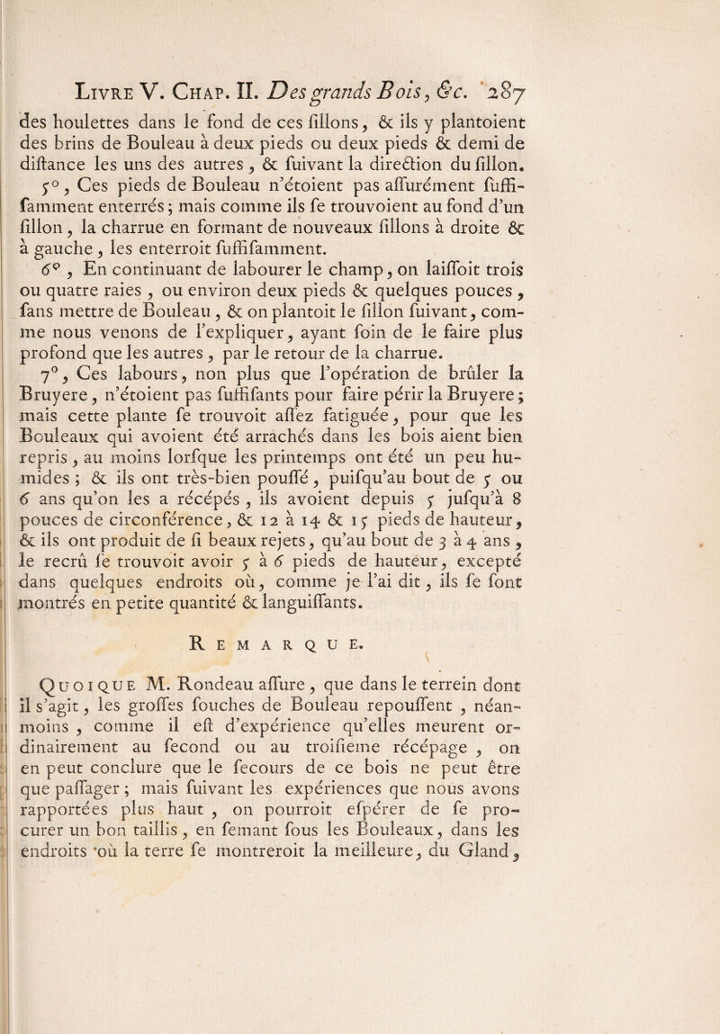 des houlettes dans le fond de ces filions, & ils y plantoient des brins de Bouleau à deux pieds ou deux pieds & demi de diftance les uns des autres , & fuivant la direction du fillon. 50, Ces pieds de Bouleau n’étoient pas affurément fiuffi- famment enterrés ; mais comme ils fe trouvoient au fond d’un fillon j la charrue en formant de nouveaux filions à droite & à gauche , les enterroit fuffifamment. 6Q , En continuant de labourer le champ , on laifloit trois ou quatre raies , ou environ deux pieds & quelques pouces , fans mettre de Bouleau , & on plantoit le fillon fuivant, com¬ me nous venons de l’expliquer, ayant foin de le faire plus profond que les autres , par le retour de la charrue. 70 , Ces labours, non plus que l’opération de brûler la Bruyere, 11’étoient pas fuffifants pour faire périr la Bruyere ; mais cette plante fe trouvoit allez fatiguée , pour que les Bouleaux qui avoient été arrachés dans les bois aient bien repris , au moins lorfque les printemps ont été un peu hu¬ mides ; & ils ont très-bien pouffé , puifqu’au bout de 5 ou 6 ans qu’on les a récépés , ils avoient depuis 5* jufqu’à 8 pouces de circonférence, Ôex2ài4&ij pieds de hauteur, & ils ont produit de fi beaux rejets, qu’au bout de 3 à 4 ans , le recrû le trouvoit avoir j* à 6 pieds de hauteur, excepté dans quelques endroits où, comme je l’ai dit, ils fe font montrés en petite quantité & languiffants. Remarque. Quoique M. Rondeau affure , que dans le terrein dont il s’agit, les groffes fouches de Bouleau repouffent , néan¬ moins , comme il eft d’expérience qu’elles meurent or¬ dinairement au fécond ou au troifieme récépage , 011 en peut conclure que le fe cours de ce bois ne peut être que paffager ; mais fuivant les expériences que nous avons rapportées plus haut , on pourroit efpérer de fe pro« curer un bon taillis, en femant fous les Bouleaux, dans les endroits *où la terre fe montrerait la meilleure, du Gland,