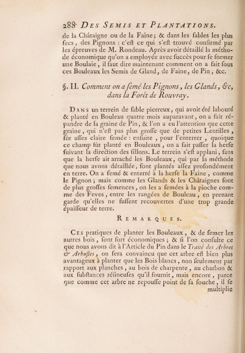 de la Châtaigne ou de la Faîne; & dans les fables les plus fecs , des Pignons : c’eft ce qui s’eft trouvé confirmé par les épreuves de M. Rondeau. Après avoir détaillé la métho¬ de économique qu’on a employée avec fuccès pour fe former une Boulaie , il faut dire maintenant comment on a fait fous ces Bouleaux les Semis de Gland, de Faîne, de Pin, &c. §. IL Comment on afcméles Pignons, les Glands, &c, dans la Forêt de Rouvray. D ans un terrein de fable pierreux, qui avoitété labouré & planté en Bouleau quatre mois auparavant, on a fait ré¬ pandre de la graine de Pin, & Ton a eu l’attention que cette graine , qui n’eft pas plus grolfe que de petites Lentilles , fut allez claire femée : enfuite , pour l’enterrer , quoique ce champ fût planté en Bouleaux, on a fait paffer la herfe fuivant la diredion des filions. Le terrein s’efl: applani, fans que la herfe ait arraché les Bouleaux, qui par la méthode que nous avons détaillée, font plantés allez profondément en terre. On a femé & enterré à la herfe la Faîne , comme le Pignon ; mais comme les Glands & les Châtaignes font de plus grolfes femences, on les a femées à la pioche com¬ me des Feves, entre les rangées de Bouleau, en prenant garde qu’elles ne fuffent recouvertes d’une trop grande epaiffeur de terre. Remarques, Ces pratiques de planter les Bouleaux, & de femer les autres bois , font fort économiques ; & fi l’on confulte ce que nous avons dit à l’Article du Pin dans le Traité des Arbres & Arbufles, on fera convaincu que cet arbre eft bien plus avantageux à planter que les Bois blancs , non feulement par rapport aux planches , au bois de charpente, au charbon & aux fubftanc.es réfineufes qu’il fournit, mais encore, parce que comme cet arbre ne repouffe point de fa fouche, il fe multiplie