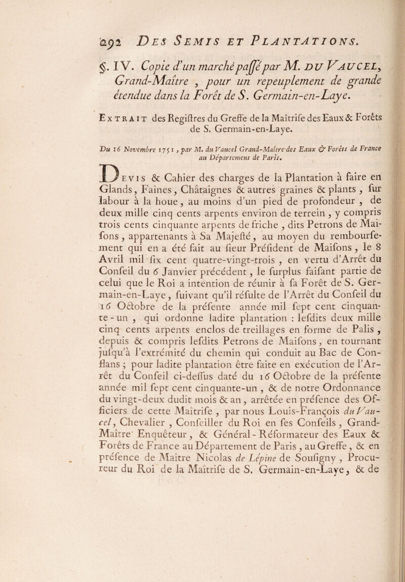 IV. Copie d'un marché pajppar AI. DU Faucel, Grand-Maître , pour un repeuplement de grande étendue dans la Forêt de S. Germatn-en-Laye. \ Extrait des Regiflres du Greffe de la Maîtrife des Eaux & I orêts de S. Germain-en-Laye. Du 16 Novembre 1751 > par M. du Vaucel Grand-Maître des Eaux & Forêts de France au Département de Parts. Devis & Cahier des charges de la Plantation à faire en Glands, Faines, Châtaignes & autres graines & plants , fur labour à la houe, au moins d’un pied de profondeur , de deux mille cinq cents arpents environ de terrein , y compris trois cents cinquante arpents défriché , dits Petrons de Mai- fons , appartenants à Sa Majefté, au moyen du rembourfe- ment qui en a été fait au fieur Préfident de Maifons , le 8 Avril mil fix cent quatre-vingt-trois , en vertu d’Arrêt du Confeil du 6 Janvier précédent, le furplus faifant partie de celui que le Roi a intention de réunir à fa Forêt de S. Ger- main-en-Laye, fuivant qu’il réfulte de l’Arrêt du Confeil du 16 Octobre de la préfente année mil fept cent cinquan¬ te-un , qui ordonne ladite plantation : lefdits deux mille cinq cents arpents enclos de treillages en forme de Palis , depuis & compris lefdits Petrons de Maifons, en tournant jufqu’à l’extrémité du chemin qui conduit au Bac de Con- flans ; pour ladite plantation être faite en exécution de l’Ar¬ rêt du Confeil ci-deffus daté du 16 Oêtobre de la préfente année mil fept cent cinquante-un , & de notre Ordonnance du vingt-deux dudit mois & an, arrêtée en préfence des Of¬ ficiers de cette Maîtrife , par nous Louis-François durait- cel, Chevalier , Confeiller du Roi en fes Confeils , Grand- Maître- Enquêteur, & Général - Réformateur des Eaux & Forêts de France au Département de Paris , au Greffe, & en préfence de Maître Nicolas de Lépine de Soufigny , Procu¬ reur du Roi de la Maîtrife de S, Germain-en-Laye > & de N