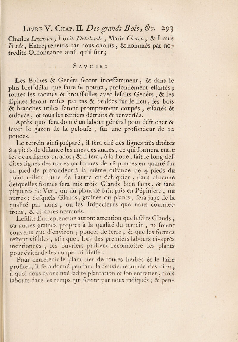 Charles Lazurier, Louis Delalande , Marin Cheron , & Louis Frade, Entrepreneurs par nous choifis , & nommés par no- tredite Ordonnance ainfi qu il fuit ; S a v o 1 R : Les Epines & Genêts feront inceffamment, & dans le plus bref délai que faire fe pourra , profondément effartés ; toutes les racines & broulfailles avec lefdits Genêts , & les Epines feront mifes par tas & brûlées fur le lieu ; les bois & branches utiles feront promptement coupés , effartés & enlevés , & tous les terriers détruits & renverfés. Après quoi fera donné un labour général pour défricher & lever le gazon de la peloufe , fur une profondeur de 12 pouces. Le terrein ainfi préparé , il fera tiré des lignes très-droites à 4 pieds de diftance les unes des autres, ce qui formera entre les deux lignes un ados ; & il fera , à la houe , fait le long déf¬ aites lignes des traces ou formes de 18 pouces en quarré fur un pied de profondeur à la même diftance de 4 pieds du point milieu l'une de fautre en échiquier , dans chacune defquelles formes fera mis trois Glands bien fains , & fans piquures de Ver , ou du plant de brin pris en Pépinière, ou autres ; defquels Glands, graines ou plants, fera jugé de la qualité par nous , ou les Infpeêleurs que nous commet¬ trons , & ci-après nommés. Lefdits Entrepreneurs auront attention que lefdits Glands , ou autres graines propres à la qualité du terrein, ne foient couverts que d’environ 3 pouces de terre , & que les formes reftent vifibies , afin que, lors des premiers labours ci-après mentionnés , les ouvriers puiflent reconnoître les plants pour éviter de les couper ni bleffer. Pour entretenir le plant net de toutes herbes & le faire profiter, il fera donné pendant la deuxieme année des cinq , a quoi nous avons fixé ladite plantation & fon entretien, trois labours dans les temps qui feront par nous indiqués ; & pen- II.