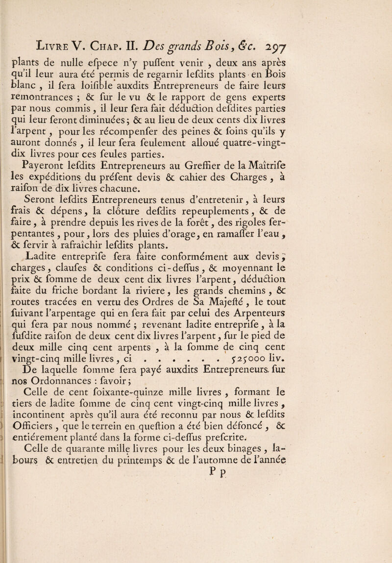 plants de nulle efpece n'y puffent venir > deux ans après qu'il leur aura été permis de regarnir lefdits plants en Bois blanc 5 il fera loifible auxdits Entrepreneurs de faire leurs remontrances ; & fur le vu & le rapport de gens experts par nous commis , il leur fera fait déduâion defdites parties qui leur feront diminuées ; & au lieu de deux cents dix livres l’arpent 9 pour les récompenfer des peines & foins qu'ils y auront donnés , il leur fera feulement alloué quatre-vingt- dix livres pour ces feules parties. Payeront lefdits Entrepreneurs au Greffier de la Maîtrife les expéditions du préfent devis & cahier des Charges y à raifoir de dix livres chacune. Seront lefdits Entrepreneurs tenus d'entretenir > à leurs frais & dépens y la clôture defdits repeuplements ^ & de faire , à prendre depuis les rives de la forêt, des rigoles fer- pentantes 3 pour, lors des pluies d’orage ^ en ramaffer l’eau 9 & fervir à rafraîchir lefdits plants. Ladite entreprife fera faite conformément aux devis 9 charges , claufes & conditions ci-deffus ^ & moyennant le prix & fomme de deux cent dix livres l'arpent 9 déduâion faite du friche bordant la riviere , les grands chemins 9 & routes tracées en vertu des Ordres de Sa Majefté 9 le tout fuivant l'arpentage qui en fera fait par celui des Arpenteurs qui fera par nous nommé ; revenant ladite entreprife, à la fufdite raifon de deux cent dix livres l'arpent, fur le pied de deux mille cinq cent arpents ^ à la fomme de cinq cent vingt-cinq mille livres , ci ...... $25000 liv. De laquelle fomme fera payé auxdits Entrepreneurs, fur nos Ordonnances : favoir ; Celle de cent foixante-quinze mille livres 3 formant le tiers de ladite fomme de cinq cent vingt-cinq mille livres 3 incontinent après qu’il aura été reconnu par nous & lefdits Officiers , que le terrein en queftion a été bien défoncé , & entièrement planté dans la forme ci-delfus prefcrite. Celle de quarante mille livres pour les deux binages , la¬ bours ôt entretien du printemps & de l’automne de l'année P P