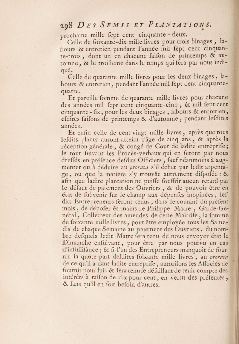 prochaine mille fept cent cinquante - deux. Celle de foixante-dix mille livres pour trois binages , la¬ bours & entretien pendant Tannée mil fept cent cinquan¬ te-trois , dont un en chacune faifon de printemps & au¬ tomne j & le troifieme dans le temps qui fera par nous indi¬ qué. Celle de quarante mille livres pour les deux binages, la¬ bours & entretien j pendant Tannée mil fept cent cinquante- quatre. Et pareille fomme de quarante mille livres pour chacune des années mil fept cent cinquante-cinq , & mil fept cent cinquante - fix, pour les deux binages , labours & entretien, efdites faifons de printemps & d’automne , pendant lefdites années. Et enfin celle de cent vingt mille livres , après que tous lefdits plants auront atteint l’âge de cinq ans , ôc après la réception générale , & congé de Cour de ladite entreprife ; le tout fuivant les Procès-verbaux qui en feront par nous drefles en préfence defdits Officiers , fauf néanmoins à aug¬ menter ou à déduire au prorata s’il échet par ledit arpenta¬ ge , ou que la matière s’y trouvât autrement difpofée : & afin que ladite plantation ne puifie fouffrir aucun retard par le défaut de paiement des Ouvriers , & de pouvoir être en état de fubvenir fur le champ aux dépenfes inopinées , lefi dits Entrepreneurs feront tenus , dans le courant du préfent mois , de dépofer ès mains de Philippe Matre y Garde-Gé¬ néral, Colleâeur des amendes de cette Maîtrife, la fomme de foixante mille livres , pour être employée tous les Same¬ dis de chaque Semaine au paiement des Ouvriers , du nom¬ bre defquels ledit Matre fera tenu de nous envoyer état le Dimanche enfuivant, pour être par nous pourvu en cas d’infuffifance ; & fi l’un des Entrepreneurs manquoit de four¬ nir fa quote-part defdites foixante mille livres, au prorata de ce qu’il a dans ladite entreprife , autorifons les Afibciés de fournir pour lui; & fera tenu le défaillant de tenir compte des intérêts à raifon de dix pour cent, en vertu des préfentes, & fans qu’il en foit befoin d’autres.