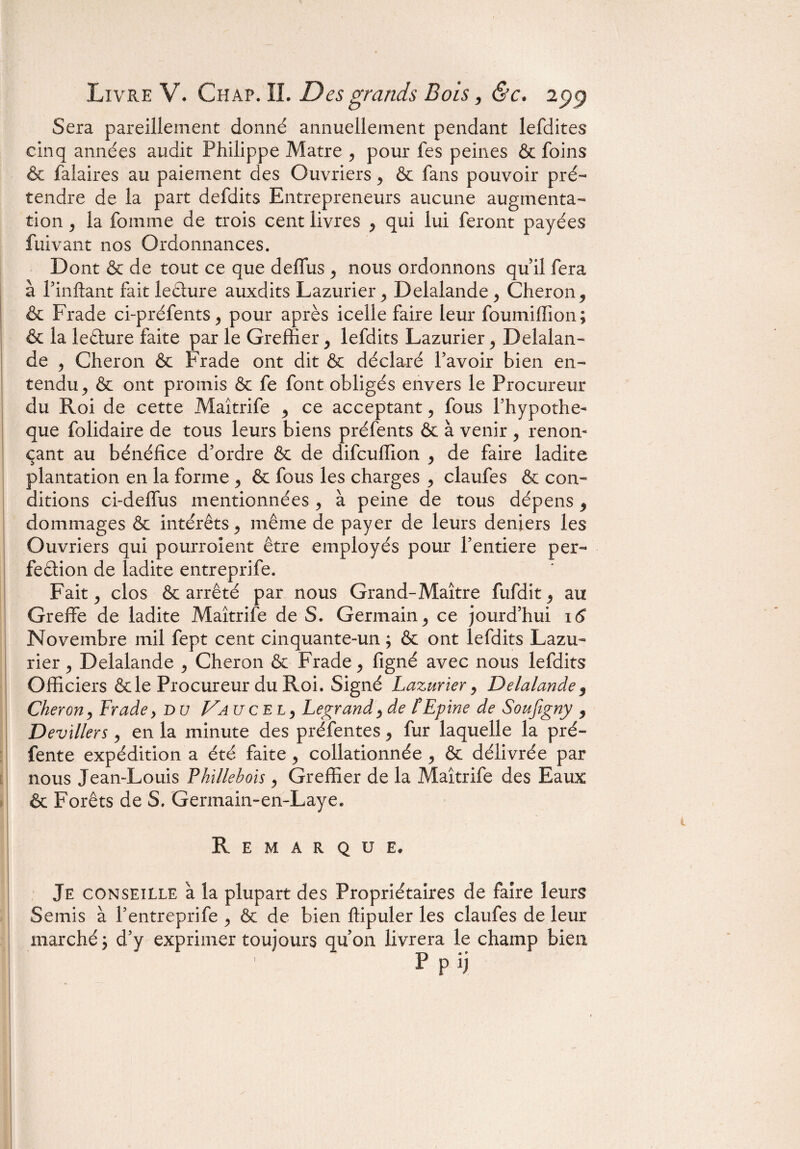 Sera pareillement donné annuellement pendant lefdites cinq années audit Philippe Matre , pour fes peines & foins & falaires au paiement des Ouvriers , & fans pouvoir pré¬ tendre de la part defdits Entrepreneurs aucune augmenta¬ tion , la fournie de trois cent livres , qui lui feront payées fuivant nos Ordonnances. Dont & de tout ce que deffus , nous ordonnons qu il fera à l’inftant fait leCture auxdits Lazurier , Delalande , Cheron, & Frade ci-préfents, pour après icelle faire leur foumiffion; & la leCture faite par le Greffier , lefdits Lazurier , Delalan¬ de , Cheron & Frade ont dit & déclaré l’avoir bien en¬ tendu , & ont promis & fe font obligés envers le Procureur du Roi de cette Maîtrife , ce acceptant, fous l’hypothe- que folidaire de tous leurs biens préfents & à venir , renon¬ çant au bénéfice d’ordre & de difcufîion , de faire ladite plantation en la forme , & fous les charges , claufes & con¬ ditions ci-deffus mentionnées , à peine de tous dépens , dommages & intérêts, même de payer de leurs deniers les Ouvriers qui pourroient être employés pour l’entiere per¬ fection de ladite entreprife. Fait, clos & arrêté par nous Grand-Maître fufdit, au Greffe de ladite Maîtrife de S. Germain, ce jourd’hui 16 Novembre mil fept cent cinquante-un ; & ont lefdits Lazu¬ rier , Delalande , Cheron & Frade, figné avec nous lefdits Officiers & le Procureur du Roi. Signé Lazurier, Delalande 9 Cheron, Frade, du VaxjqeL) Legrand,de l'Epine de Soufigny , Devillers, en la minute des préfentes, fur laquelle la pré¬ fente expédition a été faite, collationnée , & délivrée par nous Jean-Louis Phillehois , Greffier de la Maîtrife des Eaux & Forêts de S. Germain-en-Laye. Remarque. Je conseille à la plupart des Propriétaires de faire leurs Semis à l’entreprife , & de bien ffipuler les claufes de leur marché \ d’y exprimer toujours qu’on livrera le champ bien P p ij