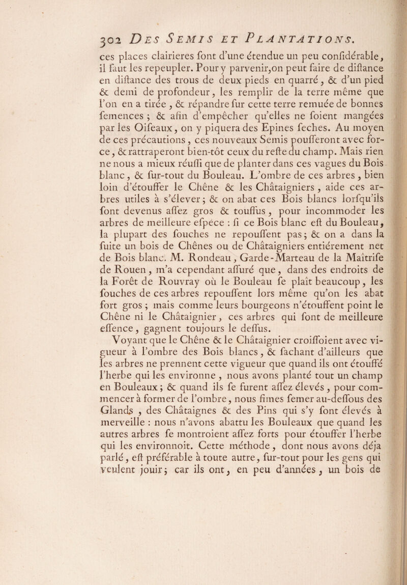 ces places clairières font d’une étendue un peu confidérable, il faut les repeupler. Pour y parvenir,on peut faire de difîance en diftance des trous de deux pieds en quarré, & d’un pied & demi de profondeur, les remplir de la terre même que l’on en a tirée , & répandre fur cette terre remuée de bonnes femences ; & afin d’empêcher quelles ne foient mangées par les Oiféaux, on y piquera des Epines feches. Au moyen de ces précautions, ces nouveaux Semis poufferont avec for¬ ce, & rattraperont bien-tôt ceux du relie du champ. Mais rien ne nous a mieux réuffi que de planter dans ces vagues du Bois blanc, & fur-tout du Bouleau. L’ombre de ces arbres , bien loin d’étouffer le Chêne & les Châtaigniers , aide ces ar¬ bres utiles à s’élever; & on abat ces Bois blancs lorfqu’ils font devenus affez gros & touffus , pour incommoder les arbres de meilleure efpece : fi ce Bois blanc eft du Bouleau, la plupart des fouches ne repouffent pas ; & on a dans la fuite un bois de Chênes ou de Châtaigniers entièrement net de Bois blanc. M. Rondeau, Garde-Marteau de la Maîtrife de Rouen, m’a cependant affuré que, dans des endroits de la Forêt de Rouvray où le Bouleau fe plaît beaucoup, les fouches de ces arbres repouffent lors même qu’on les abat fort gros ; mais comme leurs bourgeons n’étouffent point le Chêne ni le Châtaignier, ces arbres qui font de meilleure effence, gagnent toujours le deffus. Voyant que le Chêne & le Châtaignier croiffoient avec vi¬ gueur à l’ombre des Bois blancs, & fachant d’ailleurs que les arbres ne prennent cette vigueur que quand ils ont étouffé l’herbe qui les environne , nous avons planté tout un champ en Bouleaux; & quand ils fe furent affez élevés , pour com¬ mencer à former de l’ombre, nous fîmes femer au-deffous des Glands , des Châtaignes & des Pins qui s’y font élevés à merveille : nous n’avons abattu les Bouleaux que quand les autres arbres fe montroient affez forts pour étouffer l’herbe qui les environnoit. Cette méthode, dont nous avons déjà parlé , efl préférable à toute autre, fur-tout pour les gens qui veulent jouir; car ils ont, en peu d’années, un bois de