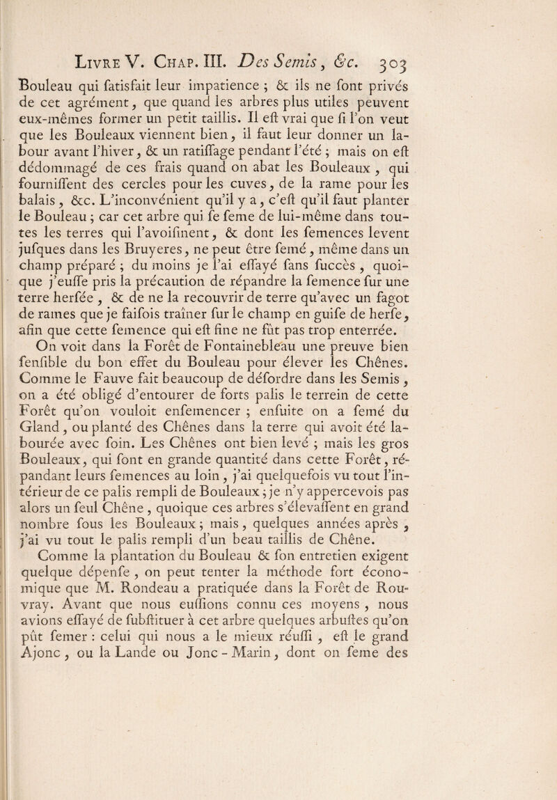 Bouleau qui fatisfait leur impatience ; & ils ne font privés de cet agrément, que quand les arbres plus utiles peuvent eux-mêmes former un petit taillis. Il eft vrai que fi Ton veut que les Bouleaux viennent bien ? il faut leur donner un la¬ bour avant Fhiver ^ & un ratiffage pendant l’été ; mais on eft dédommagé de ces frais quand on abat les Bouleaux , qui fournilfent des cercles pour les cuves ^ de la rame pour les balais , &c. L'inconvénient qu’il y a, c'eft qu'il faut planter le Bouleau ; car cet arbre qui fe feme de lui-même dans tou¬ tes les terres qui l’avoifinent & dont les femences lèvent jufques dans les Bruyères ^ ne peut être feiné > même dans un champ préparé ; du moins je l’ai effayé fans fuccès , quoi¬ que j’euffe pris la précaution de répandre la femencefur une terre herfée , & de ne la recouvrir de terre qu’avec un fagot de rames que je faifois traîner fur le champ en guife de herfe afin que cette femence qui eft fine ne fût pas trop enterrée. On voit dans la Forêt de Fontainebleau une preuve bien fenfible du bon effet du Bouleau pour élever les Chênes. Comme le Fauve fait beaucoup de défordre dans les Semis y on a été obligé d'entourer de forts palis le terrein de cette Forêt qu’on vouloir enfemencer ; enfuite on a femé du Gland 9 ou planté des Chênes dans îa terre qui avoir été la¬ bourée avec foin. Les Chênes ont bien levé ; mais les gros Bouleaux> qui font en grande quantité dans cette Forêt > ré¬ pandant leurs femences au loin, j’ai quelquefois vu tout l'in¬ térieur de ce palis rempli de Bouleaux; je n y appercevois pas alors un feul Chêne ? quoique ces arbres s'élevaffent en grand nombre fous les Bouleaux ; mais ? quelques années après 5 j’ai vu tout le palis rempli d’un beau taillis de Chêne. Comme la plantation du Bouleau & fon entretien exigent quelque dépenfe ? on peut tenter la méthode fort écono¬ mique que M. Rondeau a pratiquée dans la Forêt de Rou- vray. Avant que nous enflions connu ces moyens , nous avions effayé de fubftituer à cet arbre quelques arbuftes qu’on pût feiner : celui qui nous a le mieux réulîi 9 eft le grand Ajonc 5 ou la Lande ou Jonc- Marin, dont on feme des