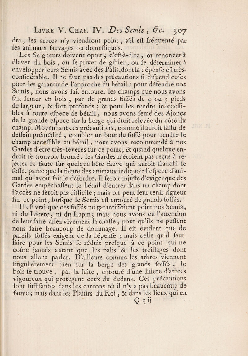 dra y les arbres n’y viendront point 5 s'il eft fréquenté par les animaux fauvages ou domeftiques. Les Seigneurs doivent opter ; c’eft-à-dire ^ ou renoncer à élever du bois ^ ou fe priver de gibier ^ ou fe déterminera envelopper leurs Semis avec des Palis^dontla dépenfe eft très- confidérable. Il ne faut pas des précautions fi difpendieufes pour les garantir de rapproche du bétail : pour défendre nos Semis ^ nous avons fait entourer les champs que nous avons fait femer en bois ^ par de grands foliés de 4 ou y pieds de largeur > & fort profonds ; & pour les rendre inacceffi- blés à toute efpece de bétail y nous avons femé des Ajoncs de la grande efpece fur la berge qui étoit relevée du côté du champ. Moyennant ces précautions^ comme ilauroit fallu de deffein prémédité 5 combler un bout du folié pour rendre le champ acceffible au bétail ^ nous avons recommandé à nos Gardes d’être très-féveres fur ce point; & quand quelque en¬ droit fe trouvoit brouté > les Gardes n’étoient pas reçus à re- jetter la faute fur quelque bête fauve qui auroit franchi le folîêj parce que la fiente des animaux indiquoit fefpece d’ani¬ mal qui avoit fait le défordre. Il feroit injufte d’exiger que des Gardes empêchallent le bétail d’entrer dans un champ dont l’accès ne feroit pas difficile ; mais on peut leur tenir rigueur fur ce point lorfque le Semis eft entouré de grands foliés. Il eft vrai que ces foliés ne garantifîbient point nos Semis 5 ni du Lievre, ni du Lapin ; mais nous avons eu 1 attention de leur faire allez vivement la chaffe > pour qu’ils ne pulfent nous faire beaucoup de dommage. Il eft évident que de pareils foliés exigent de la dépenfe ; mais celle qu’il faut faire pour les Semis fe réduit prefque à ce point qui ne coûte jamais autant que les palis & les treillages dont nous allons parler. D’ailleurs comme les arbres viennent finguliérement bien fur la berge des grands foliés , le bois fe trouve ^ par la fuite , entouré d’une lifiere d’arbres vigoureux qui protègent ceux du dedans. Ces précautions font fuffifantes dans les cantons où il n’y a pas beaucoup de fauve ; mais dans les Plaifirs du Roi, & dans les lieux qui en Qqi)