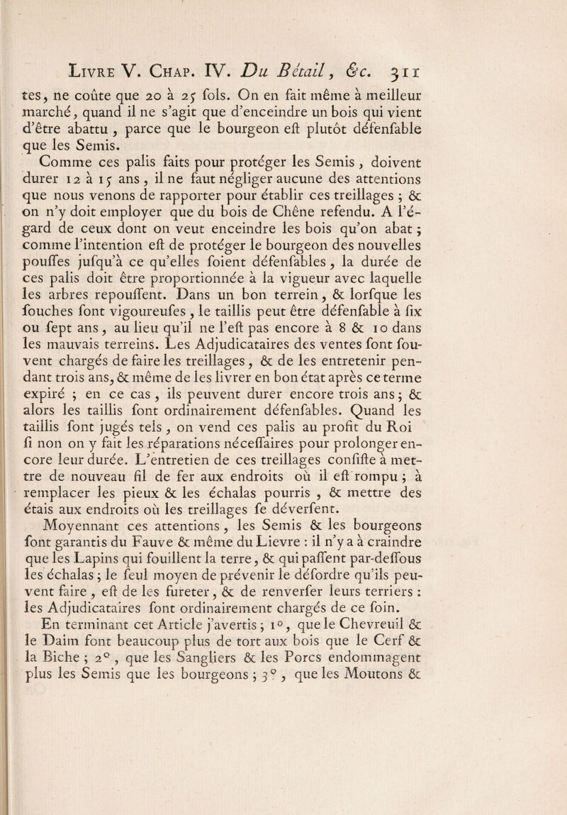 tes, ne coûte que 20 à 25 fols. On en fait même à meilleur marché, quand il ne s’agit que d’enceindre un bois qui vient d’être abattu , parce que le bourgeon eft plutôt défenfable que les Semis. Comme ces palis faits pour protéger les Semis , doivent durer 12 à iy ans, il ne faut négliger aucune des attentions que nous venons de rapporter pour établir ces treillages ; Ôc on n’y doit employer que du bois de Chêne refendu. A l’é¬ gard de ceux dont on veut enceindre les bois qu’on abat ; comme l’intention eft de protéger le bourgeon des nouvelles pouffes jufqu’à ce qu’elles foient défenfables, la durée de ces palis doit être proportionnée à la vigueur avec laquelle les arbres repouffent. Dans un bon terrein, & lorfque les Touches font vigoureufes , le taillis peut être défenfable à fix ou fept ans, au lieu qu’il ne l’eft pas encore à 8 & 10 dans les mauvais terreins. Les Adjudicataires des ventes font fou- vent chargés de faire les treillages, & de les entretenir pen¬ dant trois ans, & même de les livrer en bon état après ce terme expiré ; en ce cas , ils peuvent durer encore trois ans ; & alors les taillis font ordinairement défenfables. Quand les taillis font jugés tels , on vend ces palis au profit du Roi fi non on y fait les réparations néceffaires pour prolonger en¬ core leur durée. L’entretien de ces treillages confifte à met¬ tre de nouveau fil de fer aux endroits où il eft rompu ; à remplacer les pieux & les échalas pourris , & mettre des étais aux endroits où les treillages fe déverfent. Moyennant ces attentions , les Semis ôc les bourgeons font garantis du Fauve & même du Lievre : il n’y a à craindre que les Lapins qui fouillent la terre, & quipaffent par-deffous les échalas ; le feul moyen de prévenir le défordre qu’ils peu¬ vent faire , eft de les fureter, & de renverfer leurs terriers : les Adjudicataires font ordinairement chargés de ce foin. En terminant cet Article j’avertis ; i°, que le Chevreuil & le Daim font beaucoup plus de tort aux bois que le Cerf ôc la Biche ; 20 , que les Sangliers ôc les Porcs endommagent plus les Semis que les bourgeons ; 30 , que les Moutons Ôc