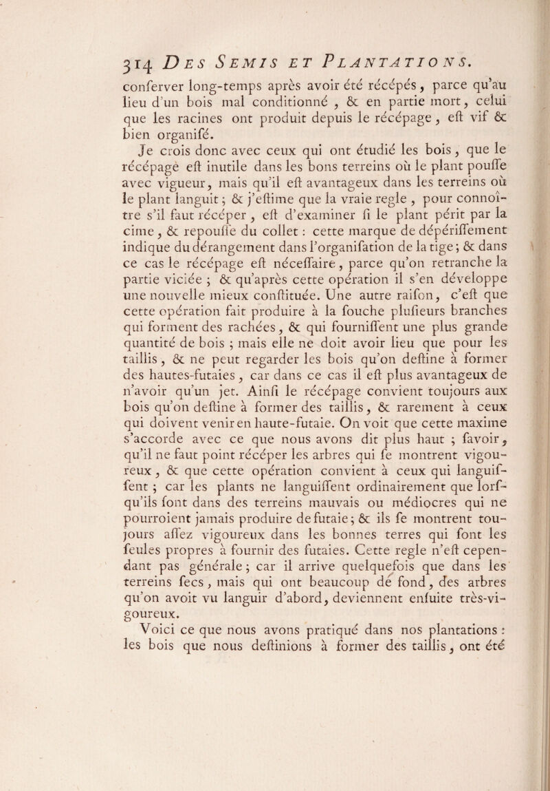 conferver long-temps après avoir été récépés, parce qu’au lieu d’un bois mal conditionné , & en partie mort, celui que les racines ont produit depuis le récépage , eft vif 6c bien organifé. Je crois donc avec ceux qui ont étudié les bois , que le récépage eft inutile dans les bons terreins où le plant pouffe avec vigueur, mais qu’il eft avantageux dans les terreins où le plant languit ; & j’eftime que la vraie réglé , pour connoî- tre s’il faut récéper , eft d’examiner fi le plant périt par la cime, & repoufie du collet : cette marque de dépériffement indique du dérangement dans l’organifation de la tige ; & dans ce cas le récépage eft néceïïaire, parce qu’on retranche la partie viciée ; & qu’après cette opération il s’en développe une nouvelle mieux conftituée. Une autre raifon, c’eft que cette opération fait produire à la fouche plufieurs branches qui forment des rachées, 6c qui fourniflent une plus grande quantité de bois ; mais elle ne doit avoir lieu que pour les taillis , 6c ne peut regarder les bois qu’on deftine à former des hautes-futaies, car dans ce cas il eft plus avantageux de n’avoir qu’un jet. Ainfi le récépage convient toujours aux bois qu’on deftine à former des taillis, 6c rarement à ceux qui doivent venir en haute-futaie. On voit que cette maxime s’accorde avec ce que nous avons dit plus haut ; favoir 5 qu’il ne faut point récéper les arbres qui fe montrent vigou¬ reux , 6c que cette opération convient à ceux qui languif- fent ; car les plants ne languiffent ordinairement que lorf- qu’ils font dans des terreins mauvais ou médiocres qui ne pourroient jamais produire de futaie; 6c ils fe montrent tou¬ jours allez vigoureux dans les bonnes terres qui font les feules propres à fournir des futaies. Cette réglé n’eft cepen¬ dant pas générale ; car il arrive quelquefois que dans les terreins fecs , mais qui ont beaucoup de fond, des arbres qu’on avoit vu languir d’abord, deviennent enluite très-vi¬ goureux. Voici ce que nous avons pratiqué dans nos plantations : les bois que nous deftinions à former des taillis, ont été