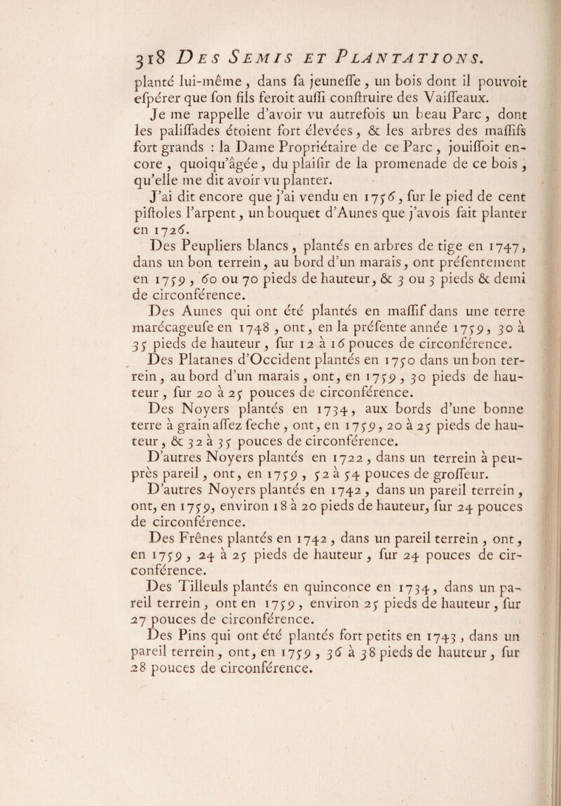 planté lui-même , dans fa jeuneffe , un bois dont il pouvoir efpérer que fon fils feroit aufii conftruire des Vaifieaux. Je me rappelle d’avoir vu autrefois un beau Parc, dont les paliïïades étoient fort élevées , & les arbres des maflifs fort grands : la Dame Propriétaire de ce Parc , jouifïoit en¬ core , quoiqu’âgée, du plaifir de la promenade de ce bois , qu’elle me dit avoir vu planter. J’ai dit encore que j’ai vendu en 1736, fur le pied de cent piftoles l’arpent j un bouquet d’Aunes que j’avois fait planter en 172 6. Des Peupliers blancs, plantés en arbres de tige en 1747, dans un bon terrein, au bord d’un marais, ont préfentement en 175*p , 60 ou 70 pieds de hauteur, & 3 ou 3 pieds & demi de circonférence. Des Aunes qui ont été plantés en mafiif dans une terre marécageufe en 1748 , ont, en la préfente année 1739, 30 à 33 pieds de hauteur , fur 12 à 16 pouces de circonférence. Des Platanes d’Occident plantés en 1730 dans un bon ter- rein , au bord d’un marais, ont, en 1735), 30 pieds de hau¬ teur , fur 20 à 23 pouces de circonférence. Des Noyers plantés en 1734, aux bords d’une bonne terre à grain allez feche , ont, en i73P,2oa23 pieds de hau¬ teur, & 32 à 33 pouces de circonférence. D’autres Noyers plantés en 1722 , dans un terrein à peu- près pareil, ont, en 1735), 32 à 34 pouces de grolfeur. D’autres Noyers plantés en 1742 , dans un pareil terrein , ont, en 1739, environ 18 à 20 pieds de hauteur, fur 24 pouces de circonférence. Des Frênes plantés en 1742 , dans un pareil terrein , ont, en 173p , 24 à 23 pieds de hauteur , fur 24 pouces de cir¬ conférence. Des T illeuls plantés en quinconce en 1734, dans un pa¬ reil terrein , ont en 1739 , environ 23 pieds de hauteur , fur 27 pouces de circonférence. Des Pins qui ont été plantés fort petits en 1743 , dans un pareil terrein, ont, en 1739 , 36 à 38 pieds de hauteur, fur 28 pouces de circonférence.