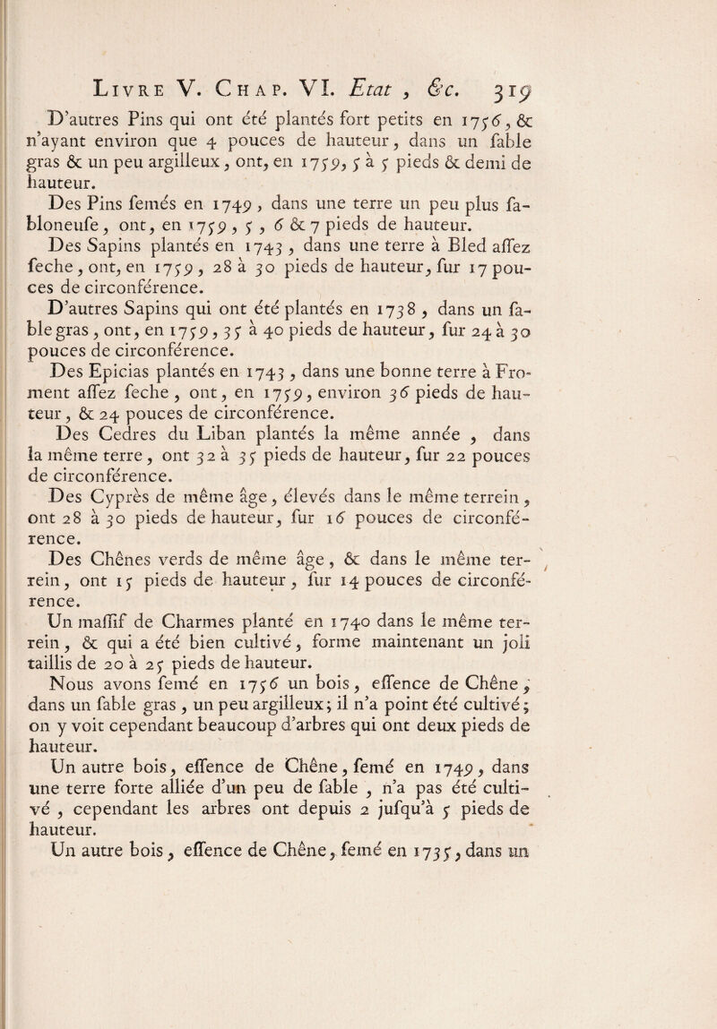 D'autres Pins qui ont été plantés fort petits en 173(3, & n’ayant environ que 4 pouces de hauteur, dans un fable gras & un peu argilleux , ont, en 1739, S ^ S pieds & demi de hauteur. Des Pins femés en 1749 > dans une terre un peu plus fa- bloneufe, ont, en *739 , 3 , 6 & 7 pieds de hauteur. Des Sapins plantés en 1743 , dans une terre à Bled allez feche,ont, en 175*9, 28 à 30 pieds de hauteur, fur 17 pou¬ ces de circonférence. D autres Sapins qui ont été plantés en 1738 , dans un fa¬ ble gras , ont, en 1739,33 à 40 pieds de hauteur, fur 24 à 30 pouces de circonférence. Des Epicias plantés en 1743 , dans une bonne terre à Fro¬ ment affez feche , ont, en 1739, environ 36 pieds de hau¬ teur , & 24 pouces de circonférence. Des Cedres du Liban plantés la même année , dans la même terre , ont 32 à 33 pieds de hauteur, fur 22 pouces de circonférence. Des Cyprès de même âge , élevés dans le même terrein , ont 28 à 30 pieds de hauteur, fur 16 pouces de circonfé¬ rence. Des Chênes verds de même âge, & dans le même ter- rein, ont 13 pieds de hauteur, fur 14 pouces de circonfé¬ rence. Un maffif de Charmes planté en 1740 dans le même ter- rein , & qui a été bien cultivé, forme maintenant un joli taillis de 20 à 23 pieds de hauteur. Nous avons fenié en 1736 un bois, effence de Chêne ? dans un fable gras , un peu argilleux; il n’a point été cultivé; on y voit cependant beaucoup d’arbres qui ont deux pieds de hauteur. Un autre bois, effence de Chêne, femé en 1749, dans une terre forte alliée d’un peu de fable , n’a pas été culti¬ vé , cependant les arbres ont depuis 2 jufqu’à 3 pieds de hauteur.