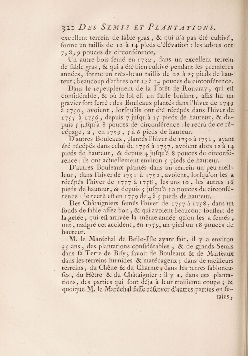 excellent terrein de fable gras , & qui n’a pas été cultivé, forme un taillis de 12 à 14 pieds d’élévation : les arbres ont 7, 8,9 pouces de circonférence. Un autre bois femé en 1732 , dans un excellent terrein de fable gras , & qui a été bien cultivé pendant les premières années j forme un très-beau taillis de 22 à 2y pieds de hau¬ teur; beaucoup d’arbres ont 12 à 14 pouces de circonférence. Dans le repeuplement de la Forêt de Rouvray, qui eft confidérable, & où le fol eft un fable brûlant, alïis fur un gravier fort ferré : des Bouleaux plantés dans l’hiver de 1749 à 1730, avoient , lorfqu’ils ont été récépés dans l’hiver de 1777 à 175'6 , depuis 7 jufqu’à 13 pieds de hauteur, & de¬ puis 3 jufqu’à 8 pouces de circonférence : le recrû de ce ré¬ cépage, a , en 1739 , 3 à 6 pieds de hauteur. D’autres Bouleaux, plantés l’hiver de 1730a 1731 , ayant été récépés dans celui de 1736 à 1737, avoient alors 12 à 14 pieds de hauteur, & depuis 4 jufqu’à 8 pouces de circonfé¬ rence : ils ont actuellement environ 3 pieds de hauteur. D’autres Bouleaux plantés dans un terrein un peu meil¬ leur , dans l’hiver de 173 1 à 1732 , avoient, lorfqu’on les a récépés l’hiver de 1737 à 1738 , les uns 10 , les autres 16 pieds de hauteur, & depuis 3 jufqu’à 10 pouces de circonfé¬ rence : le recrû eft en 1739 de 4 à 3 pieds de hauteur. Des Châtaigniers femés l’hiver de 1737 à 1738 , dans un fonds de fable affez bon , & qui avoient beaucoup fouffert de la gelée , qui eft arrivée la même année qu’on les a femés , ont, malgré cet accident, en 1739, un pied ou 18 pouces de hauteur. M. le Maréchal de Belle-Me ayant fait, il y a environ -33 ans , des plantations considérables , & de grands Semis dans fa Terre de Bify; favoir de Bouleaux & de Marfeaux dans les terrains humides & marécageux ; dans de meilleurs terrains, du Chêne & du Charme ; dans les terres fabloneu- fes , du Hêtre & du Châtaignier : il y a, dans ces planta¬ tions, des parties qui font déjà à leur troifieme coupe ; 6c quoique M. le Maréchal faffe xéferver d’autres parties en fu¬ taies 3