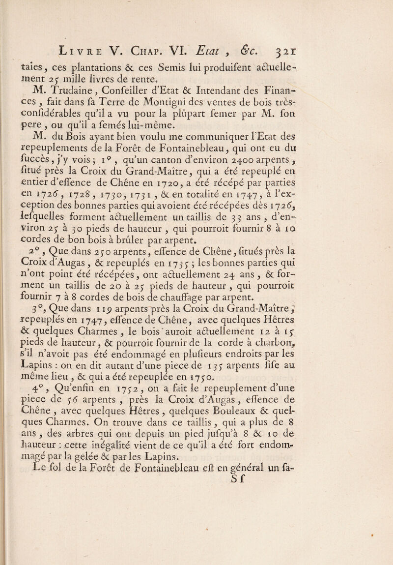 taies ^ ces plantations & ces Semis lui produifent aétuelle- ment 2j mille livres de rente, M. Trudaine , Confeiller d’Etat & Intendant des Finan¬ ces > fait dans fa Terre de Montigni des ventes de bois très- confidérables qu’il a vu pour la plupart femer par M. fou pere , ou qu’il a femés lui-même. M. du Bois ayant bien voulu me communiquer l’Etat des repeuplements delà Forêt de Fontainebleau ^ qui ont eu du fuccès ^ j’y vois ; i % qu’un canton d’environ 2400 arpents , litué près la Croix du Grand-Maître y qui a été repeuplé en entier d’elfence de Chêne en 1720^ a été récépé par parties en 1726, 1728 j 1730y 173 1 y & en totalité en 1747, à l’ex¬ ception des bonnes parties quiavoient été récépées dès 172G lefquelles forment actuellement un taillis de 3 3 ans, d’en¬ viron 2y à 30 pieds de hauteur , qui pourroit fournir 8 à 10 cordes de bon bois à brûler par arpent» 2Q , Que dans 25*0 arpents, elfence de Chêne> fitués près la Croix d’Augas ^ & repeuplés en 173 y ; les bonnes parties qui n’ont point été récépées 9 ont actuellement 24 ans ^ & for¬ ment un taillis de 20 à 2j pieds de hauteur , qui pourroit fournir 7 à 8 cordes de bois de chauffage par arpent. 3q:> Que dans 11<? arpents“près la Croix du Grand-Maître 9 repeuplés en 1747^ elfence de Chêne, avec quelques Hêtres & quelques Charmes , le bois auroit aêtuelîement 12 à 15* pieds de hauteur , & pourroit fournir de la corde à charbon* s’il n’avoit pas été endommagé en plufieurs endroits par les Lapins : on en dit autant d’une piece de 133 arpents fife au même lieu , & qui a été repeuplée en 1730. 4% Qu’enfin en 175*2, on a fait le repeuplement d’une piece de 56 arpents , près la Croix d’Augas , elfence de Chêne , avec quelques Hêtres, quelques Bouleaux & quel¬ ques Charmes. On trouve dans ce taillis, qui a plus de 8 ans , des arbres qui ont depuis un pied jufqu’à 8 & 10 de hauteur : cette inégalité vient de ce qu’il a été fort endom¬ magé par la gelée & par les Lapins. Le fol de la Forêt de Fontainebleau eft en général un fa- S f