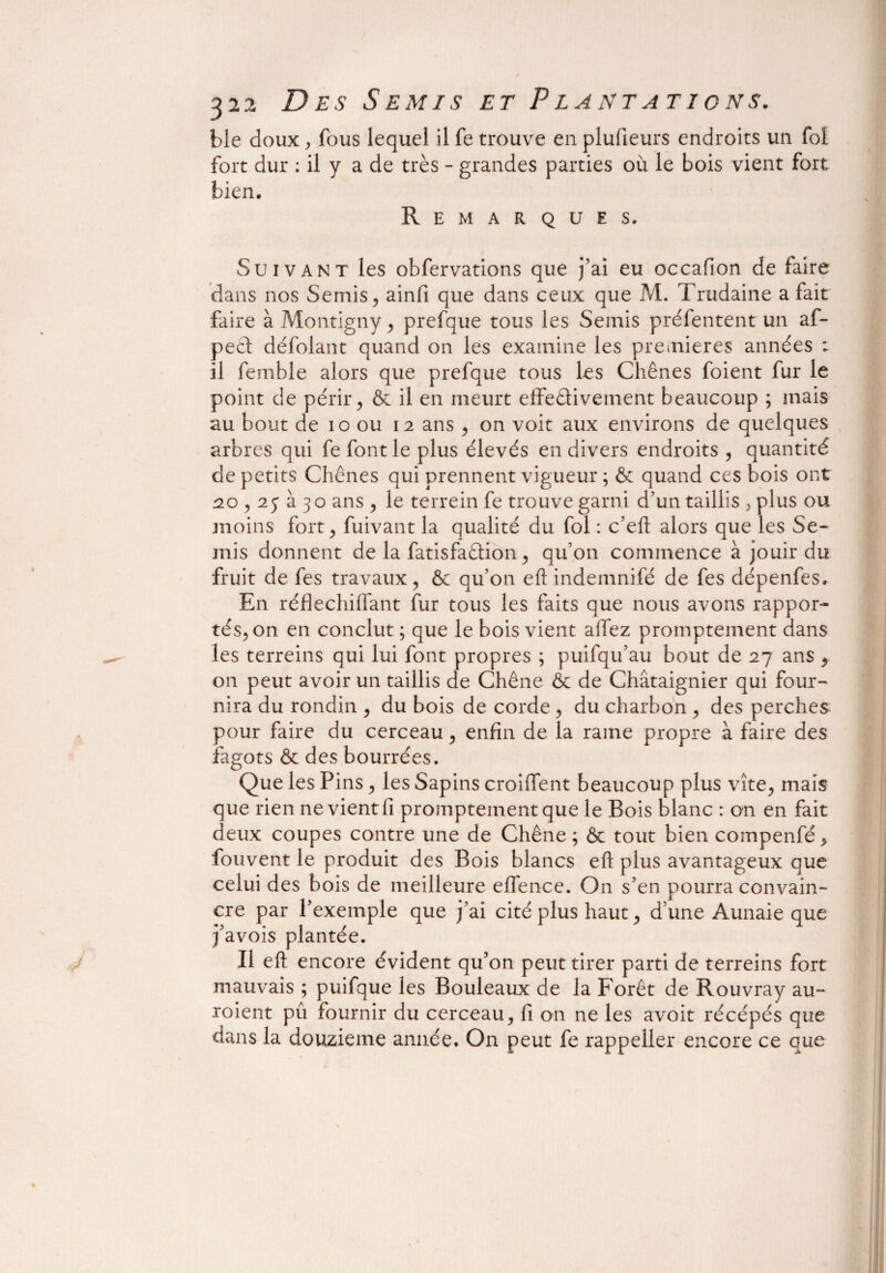 bie doux, fous lequel il fe trouve en plufieurs endroits un foi fort dur : il y a de très - grandes parties où le bois vient fort bien. Remarques. Suivant les obfervations que j’ai eu occafion de faire dans nos Semis, ainfi que dans ceux que M. Trudaine a fait faire à Montigny , prefque tous les Semis préfentent un af- pect défolant quand on les examine les premières années : il femble alors que prefque tous les Chênes foient fur le point de périr, & il en meurt effedivement beaucoup ; mais au bout de io ou 12 ans , on voit aux environs de quelques arbres qui fe font le plus élevés en divers endroits , quantité de petits Chênes qui prennent vigueur ; & quand ces bois ont 20,25 à 30 ans , le terrein fe trouve garni d’un taillis , plus ou moins fort, fuivant la qualité du fol : c’eft alors que les Se¬ mis donnent de la fatisfaftion, qu’on commence à jouir du fruit de fes travaux, & qu’011 eftindemnifé de fes dépenfes. En réflechiffant fur tous les faits que nous avons rappor¬ tés, on en conclut ; que le bois vient allez promptement dans les terreins qui lui font propres ; puifqu’au bout de 27 ans , on peut avoir un taillis de Chêne & de Châtaignier qui four¬ nira du rondin , du bois de corde, du charbon , des perches pour faire du cerceau, enfin de la rame propre à faire des fagots & des bourrées. Que les Pins, les Sapins croiffent beaucoup plus vite, mais que rien ne vient fi promptement que le Bois blanc : on en fait deux coupes contre une de Chêne ; & tout bien compenfé, fouvent le produit des Bois blancs eft plus avantageux que celui des bois de meilleure effence. On s’en pourra convain¬ cre par l’exemple que j’ai cité plus haut, d’une Aunaie que j’avois plantée. Il eft encore évident qu’on peut tirer parti de terreins fort mauvais ; puifque les Bouleaux de la Forêt de Rouvray au- roient pû fournir du cerceau, fi on ne les avoit récépés que dans la douzième année. On peut fe rappeller encore ce que