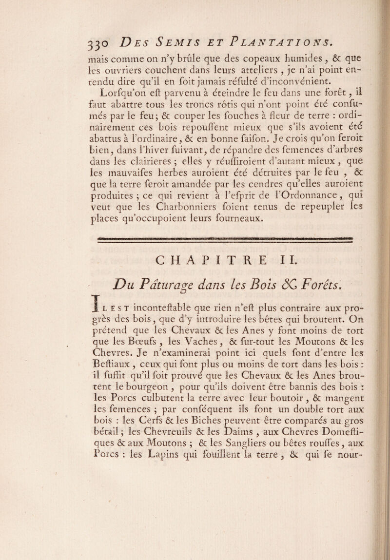 mais comme on n’y brûle que des copeaux humides , & que les ouvriers couchent dans leurs atteliers , je n’ai point en¬ tendu dire qu’il en foit jamais réfulté d’inconvénient. Lorfqu’on eft parvenu à éteindre le feu dans une forêt > il faut abattre tous les troncs rôtis qui n’ont point été confu- més par le feu; & couper les fouches à Reur de terre : ordi¬ nairement ces bois repouffent mieux que s’ils avoient été abattus à l’ordinaire> & en bonne faifon. Je crois qu’on feroit bien j dans l’hiver fuivant,, de répandre des femences d’arbres dans les clairières ; elles y réuRiroient d’autant mieux , que les mauvaifes herbes auroient été détruites par le feu , ôc que la terre feroit amandée par les cendres qu’elles auroient produites ; ce qui revient a l’efprit de 1 Ordonnance ^ qui veut que les Charbonniers foient tenus de repeupler les places qu’occupoient leurs fourneaux. CHAPITRE IL Du Pâturage dans les Bois ôC Forêts. I l e s t inconteftable que rien n’eft plus contraire aux pro- grès des bois > que d’y introduire les bêtes qui broutent. On prétend que les Chevaux ôc les Anes y font moins de tort que les Bœufs , les Vaches ^ ôc fur-tout les Moutons ôc les Chevres. Je n’examinerai point ici quels font d’entre les Beftiaux , ceux qui font plus ou moins de tort dans les bois : il fuffit qu’il foit prouvé que les Chevaux ôc les Anes brou¬ tent le bourgeon ^ pour qu’ils doivent être bannis des bois : les Porcs culbutent la terre avec leur boutoir , ôc mangent les femences ; par conféquent ils font un double tort aux bois : les Cerfs ôc les Biches peuvent être comparés au gros bétail ; les Chevreuils Ôc les Daims , aux Chevres Domefti- ques ôc aux Moutons ; ôc les Sangliers ou bêtes rouifes, aux