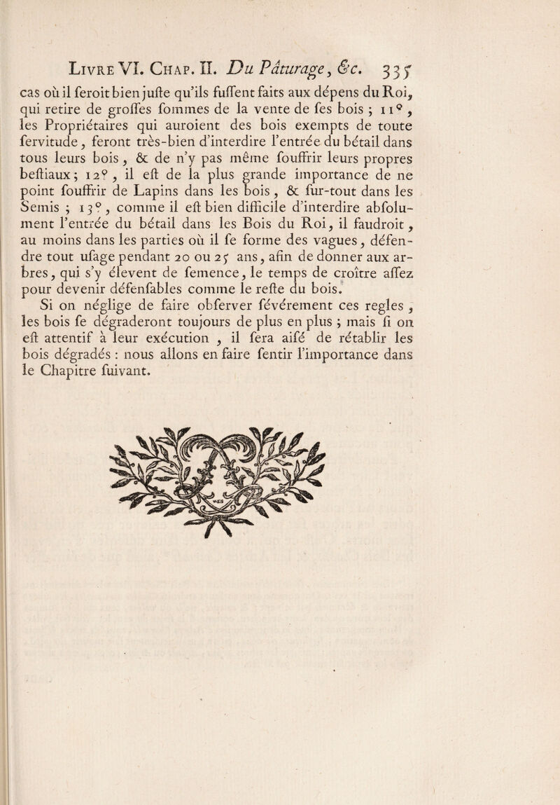 cas oùil feroitbien jufte qu'ils fuffent faits aux dépens du Roi, qui retire de greffes fouîmes de la vente de fes bois ; 119 , les Propriétaires qui auroient des bois exempts de toute fervitude, feront très-bien d'interdire l’entrée du bétail dans tous leurs bois , & de n’y pas même fouffrir leurs propres beftiaux; 12?, il eft de la plus grande importance de ne point fouffrir de Lapins dans les bois , & fur-tout dans les Semis ; 13?, comme il eft bien difficile d’interdire abfoîu- ment l’entrée du bétail dans les Bois du Roi, il faudroit, au moins dans les parties où il fe forme des vagues, défen¬ dre tout ufage pendant 20 ou 25* ans, afin de donner aux ar¬ bres, qui s’y élevent de femence, le temps de croître a fiez pour devenir défenfables comme le refte du bois* Si on néglige de faire obferver févérement ces réglés , les bois fe dégraderont toujours de plus en plus ; mais fi on eft attentif à leur exécution , il fera aifé de rétablir les bois dégradés : nous allons en faire fentir l’importance dans le Chapitre fuivant.