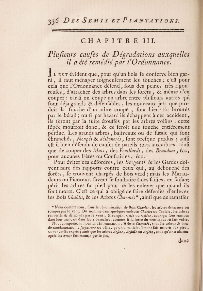 aæ»s*>TM0n CHAPITRE III. Plujieurs caufes de Dégradations auxquelles il a été remédié par l’Ordonnance. J l est évident que, pour qu’un bois fe conferve bien gar- ni, il faut ménager foigneufement les fouches ; c’eft pour cela que l’Ordonnance défend > fous des peines très-rigou- reufes , d’arracher des arbres dans les forêts , & même d’en couper : car fi on coupe un arbre entre plufieurs autres qui font déjà grands & défenfables , les nouveaux jets que pro¬ duit la fouche d’un arbre coupé , font bien-tôt broutés par le bétail ; ou fi par hazard ils échappent à cet accident 9 ils feront par la fuite étouffés par les arbres voifins : cette fépée mourroit donc ? & ce feroit une fouche entièrement perdue. Les grands arbres > baliveaux ou de futaie qui font ébranchés , éhoupés & déshonorés, font prefque perdus ; aufli eft-il bien défendu de caufer de pareils torts aux arbres , ainfi que de couper des Mais, des Feuillards, des Brandons, &c* pour aucunes Fêtes ou Confrairies , ôcc. Pour éviter ces défordres , les Sergents & les Gardes doi¬ vent faire des rapports contre ceux qui, au débouché des forêts , fe trouvent chargés de bois verd ; mais les Marau¬ deurs ou Picoreurs favent fe fouftraire à ces faifies > en faifant périr les arbres fur pied pour ne les enlever que quand ils font morts. C’eft ce qui a obligé de faire défenfes d’enlever les Bois Chablis, ôc les Arbres Charmés *, ainfi que de ramaffer * Nous comprenons, fous la dénomination de Bois Chablis, les arbres déracinés ou rompus par le vent. On nomme dans quelques endroits Chables ou Caables, les arbres renverfés & déracinés parle vent ; & rompis, volts ou volins, ceux qui (ont rompus dans leur tronc ou dans leurs branches, comme fi ia force du vent les avoit fait voler» Nous comprenons, fous la dénomination d'Arbres Charmés, tous les arbres & bois de condamnation , forfaiture ou délit, qu'on a malicieufèment fait mourir fur pied , ou renverfés exprès ; ainfi que les arbres Arfms, Arfmls ou Arfeiz, ceux qu’on a abattus après les avoir fait mourir par le feue dans