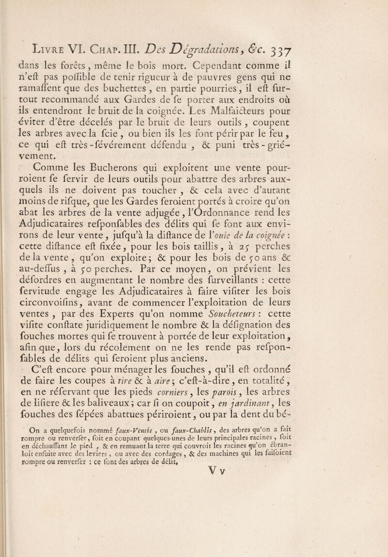 dans les forêts, même le bois mort. Cependant comme il n’eft pas poffible de tenir rigueur à de pauvres gens qui 11e ramafîent que des bûchettes , en partie pourries , il eft fur- tout recommandé aux Gardes de fe porter aux endroits où ils entendront le bruit de la coignée. Les Malfaiteurs pour éviter d’être décelés par le bruit de leurs outils , coupent les arbres avec la fcie , ou bien ils les font périr par le feu , ce qui eft très-févérement défendu , & puni très-griè¬ vement. Comme les Bûcherons qui exploitent une vente pour¬ raient fe fervir de leurs outils pour abattre des arbres aux¬ quels ils ne doivent pas toucher , & cela avec d’autant moins de rifque, que les Gardes feraient portés à croire qu’on abat les arbres de la vente adjugée , l’Ordonnance rend les Adjudicataires refponfables des délits qui fe font aux envi¬ rons de leur vente , jufqu’à la diftance de ïouie de la coignée : cette diftance eft fixée, pour les bois taillis , à 2 y perches de la vente, qu’on exploite; & pour les bois de y o ans & au-de fus , à yo perches. Par ce moyen, on prévient les défordres en augmentant le nombre des furveillants : cette fervitude engage les Adjudicataires à faire vifiter les bois circonvoifins, avant de commencer l’exploitation de leurs ventes , par des Experts qu’on nomme Soucheteurs : cette vifite conftate juridiquement le nombre & la défignation des Touches mortes qui fe trouvent à portée de leur exploitation 9 afin que, lors du récolement on ne les rende pas refpon¬ fables de délits qui feraient plus anciens. C’eft encore pour ménager les Touches , qu’il eft ordonné de faire les coupes à tire & à aire; c’eft-à-dire, en totalité, en ne réfervant que les pieds corniers, les parois, les arbres de lifiere & les baliveaux; car fi on coupoit, en jardinant, les Touches des fépées abattues périraient, ou par la dent du bé~ On a quelquefois nommé faux-Ventîs , ou faux-Chablis, des arbres qu’on a fait rompre ou renverfer, foit en coupant quelques-unes de leurs principales racines, foit en déchauffant le pied , & en remuant la terre qui couvroit les racines qu’on ébran-^ loit enfùite avec des leviers, ou avec des cordages, & des machines qui les faifoient rompre ou renverfer ; ce font des arbres de délit®