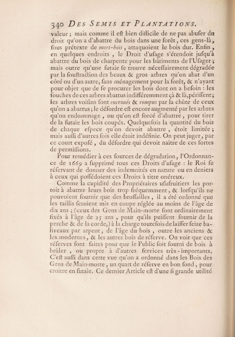 valeur ; mais comme il eft bien difficile de ne pas abufer du droit qu'on a d'abattre du bois dans une forêt , ces gens-là,, fous prétexte de mort-bois, attaquoient le bois dur. Enfin , en quelques endroits , le Droit d’ufage s'étendoit jufqu’à abattre du bois de charpente pour les bâtiments de l’Ufager ; mais outre qu’une futaie fe trouve nécefifairement dégradée par la fouftr action des beaux & gros arbres qu’on abat d’un côté ou d’un autre., fans ménagement pour la forêt, & n’ayant pour objet que de fe procurer les bois dont on a befoin : les louches de ces arbres abattus indifféremment ça & là,périffent ; les arbres voifins font encroués & rompus par la chute de ceux qu’on a abattus ,1e défordre eft encore augmenté par les arbres qu’on endommage , ou qu’on eft forcé d'abattre , pour tirer delà futaie les bois coupés. Quelquefois la quantité du bois de chaque efpece qu'on devoit abattre , étoit limitée ; mais aufli d’autres fois elle étoit indéfinie. On peut juger , par ce court expofé , du défordre qui devoit naître de ces fortes de permiflions. Pour remédier à ces fources de dégradation, l’Ordonnan¬ ce de 1669 a fupprimé tous ces Droits d’ufage : le Roi fe réfervant de donner des indemnités en nature ou en deniers à ceux qui poffédoient ces Droits à titre onéreux. Comme la cupidité des Propriétaires ufufruitiers les por- toit à abattre leurs bois trop fréquemment, & lorfqu’ils ne pouvoient fournir que des broffailles , il a été ordonné que les taillis feroient mis en coupe réglée au moins de l’âge de dix ans ; (ceux des Gens de Main-morte font ordinairement fixés à l’âge de 25* ans , pour qu’ils puiffent fournir de la perche & de la corde,) à la charge toutefois de laiffer feize ba¬ liveaux par arpent, de l’âge du bois , outre les anciens & les-modernes, & les autres bois de réferve. On voit que ces réferves font faites pour que le Public foit fourni de bois à brûler , ou propre à d’autres fervices très - importants, C’eft aufli dans cette vue qu’on a ordonné dans les Bois des Gens de Main-morte , un quart de réferve en bon fond , pour croître en futaie. Ce dernier Article eft d’une fi grande utilité