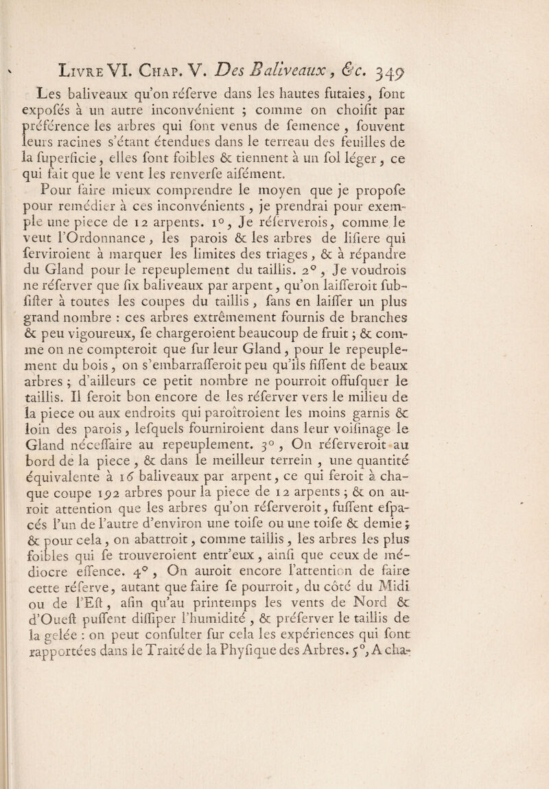 Les baliveaux qu’onréferve dans les hautes futaies, font expofés à un autre inconvénient ; comme on choifit par préférence les arbres qui font venus de femence , fouvent leurs racines s’étant étendues dans le terreau des feuilles de la fuperfîcie, elles font foifcles 6e tiennent à un fol léger , ce qui fait que le vent les renverfe aifément. Four faire mieux comprendre le moyen que je propofe pour remédier à ces inconvénients , je prendrai pour exem¬ ple une piece de 12 arpents. 1% Je réferverois, comme le veut l’Ordonnance, les parois 6c les arbres de lifiere qui ferviroient à marquer les limites des triages > & à répandre du Gland pour le repeuplement du taillis. 20 , je voudrons ne réferver que fix baliveaux par arpent , qu’on laifferoit fub- lifter à toutes les coupes du taillis , fans en laiffer un plus grand nombre : ces arbres extrêmement fournis de branches & peu vigoureux., fe chargeaient beaucoup de fruit ; & com¬ me on ne compteroit que fur leur Gland, pour le repeuple¬ ment du bois 5 on s’einbarrafferoit peu qu’ils fiffent de beaux arbres ; d’ailleurs ce petit nombre ne pourroit offufquer le taillis. Il feroit bon encore de les réferver vers le milieu de la piece ou aux endroits qui paroîtroient les moins garnis êc loin des parois , lefquels fourniroient dans leur voifinage le Gland néceffaire au repeuplement. 30 , On réferveroit au bord de la piece , & dans le meilleur terrein , une quantité équivalente à 16 baliveaux par arpent, ce qui feroit à cha¬ que coupe 192 arbres pour la piece de 12 arpents ; & on au- roit attention que les arbres qu’on réferveroit, biffent efpa- cés l’un de l’autre d’environ une toife ou une toife 6c demie ; & pour cela , on abattroit , comme taillis , les arbres les plus faibles qui fe trouveroient entr’eux , ainfî que ceux de mé¬ diocre effence. 40 , On auroit encore l’attention de faire cette réferve, autant que faire fe pourroit, du côté du Midi ou de l’Eft , afin qu’au printemps les vents de Nord 6c d’Oueft puffent diffiper l’humidité , & préferver le taillis de la gelée : on peut confulter fur cela les expériences qui font rapportées dans le Traité de la Phyftque des Arbres.- 50, A cha-