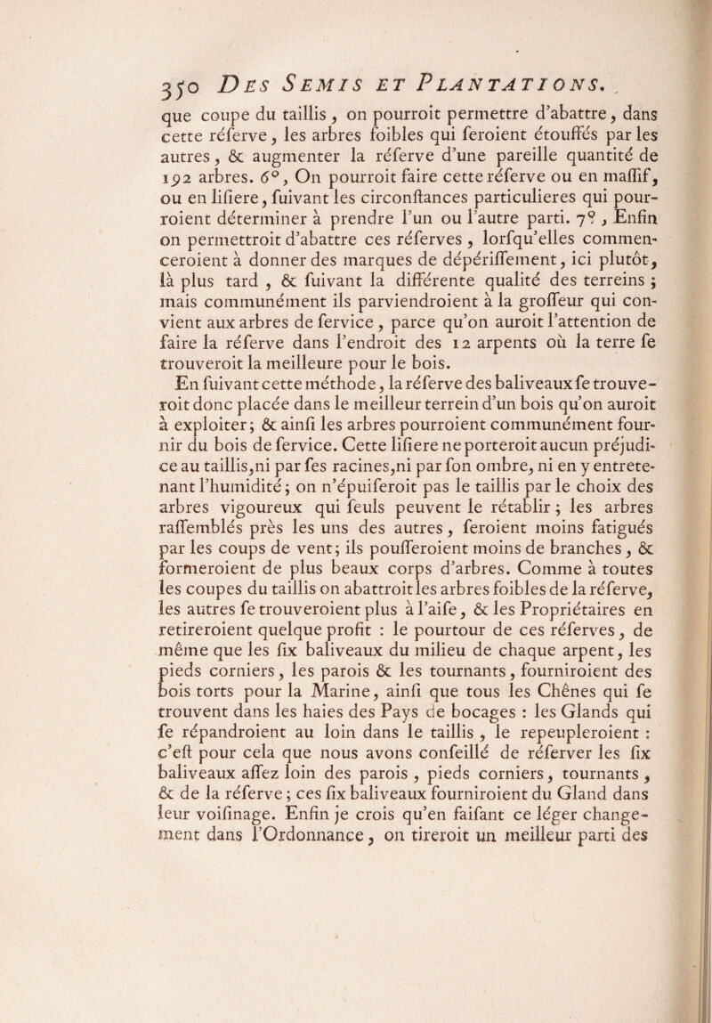 que coupe du taillis , on pourroit permettre d'abattre, dans cette réferve , les arbres foibles qui feroient étouffés par les autres , & augmenter la réferve d'une pareille quantité de 192 arbres. 6° > On pourroit faire cette réferve ou en maffif, ou en lifiere, fuivant les circonftances particulières qui pour- roient déterminer à prendre l'un ou l’autre parti. 7? } Enfin on permettroit d’abattre ces réferves , lorfqu’elles commet ceroient à donner des marques de dépériffement, ici plutôt, là plus tard , ôc fuivant la différente qualité des terreins ; mais communément ils parviendroient à la groffeur qui con¬ vient aux arbres de fervice , parce qu’on auroit l’attention de faire la réferve dans l’endroit des 12 arpents où la terre fe trouveroit la meilleure pour le bois. En fuivant cette méthode, la réferve des baliveaux fe trouve¬ roit donc placée dans le meilleur terrein d’un bois qu’on auroit à exploiter; & ainfi les arbres pourroient communément four¬ nir du bois de fervice. Cette lifiere ne porteroit aucun préjudi¬ ce au taillis,ni par fes racines,ni par fon ombre, ni en y entrete¬ nant l’humidité; on n’épuiferoit pas le taillis par le choix des arbres vigoureux qui feuls peuvent le rétablir ; les arbres raffemblés près les uns des autres, feroient moins fatigués par les coups de vent; ils poufferoient moins de branches , & formeroient de plus beaux corps d’arbres. Comme à toutes les coupes du taillis on abattroitles arbres foibles de la réferve, les autres fe trouveroient plus àl’aife, &: les Propriétaires en retireroient quelque profit : le pourtour de ces réferves, de même que les fix baliveaux du milieu de chaque arpent, les pieds corniers, les parois & les tournants, fourniroient des bois torts pour la Marine, ainfi que tous les Chênes qui fe trouvent dans les haies des Pays de bocages : les Glands qui fe répandroient au loin dans le taillis , le repeupleroient : c’eft pour cela que nous avons confeillé de réferver les fix baliveaux affez loin des parois , pieds corniers, tournants , & de la réferve ; ces fix baliveaux fourniroient du Gland dans leur voifinage. Enfin je crois qu’en faifant ce léger change¬ ment dans l’Ordonnance, on tireroit un meilleur parti des