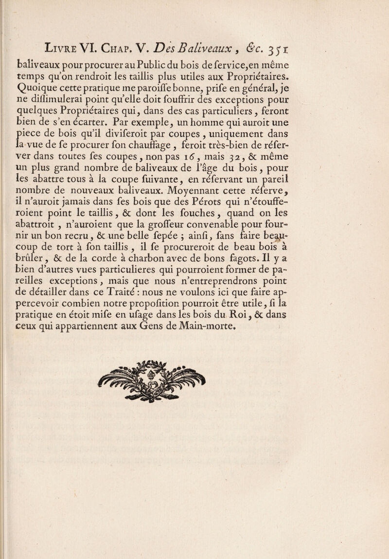 baliveaux pour procurer au Public du bois de fervice,en même temps qu’on rendroit les taillis plus utiles aux Propriétaires, Quoique cette pratique me paroiffe bonne, prife en général, je ne diflimulerai point qu elle doit fouffrir des exceptions pour quelques Propriétaires qui, dans des cas particuliers, feront bien de s’en écarter. Par exemple, un homme qui auroit une 1)iece de bois qu’il diviferoit par coupes , uniquement dans a vue de fe procurer fon chauffage , feroit très-bien de réfer- ver dans toutes fes coupes, non pas 16, mais 32, & même un plus grand nombre de baliveaux de l’âge du bois, pour les abattre tous à la coupe fuivante, en réfervant un pareil nombre de nouveaux baliveaux. Moyennant cette réfervej, il n’auroit jamais dans fes bois que des Pérots qui n’étouffe- roient point le taillis, & dont les fouches, quand on les abattroit , n’auroient que la groffeur convenable pour four¬ nir un bon recru, & une belle fepée ; ainfi, fans faire beau¬ coup de tort à fon taillis , il fe procureroit de beau bois à brûler, & de la corde à charbon avec de bons fagots. Il y a bien d’autres vues particulières qui pourroient former de pa¬ reilles exceptions, mais que nous n’entreprendrons point de détailler dans ce Traité : nous ne voulons ici que faire ap- percevoir combien notre prcpofition pourroit être utile, fi la pratique en étoit mife en ufage dans les bois du Roi, & dans ceux qui appartiennent aux Gens de Main-morte® .1