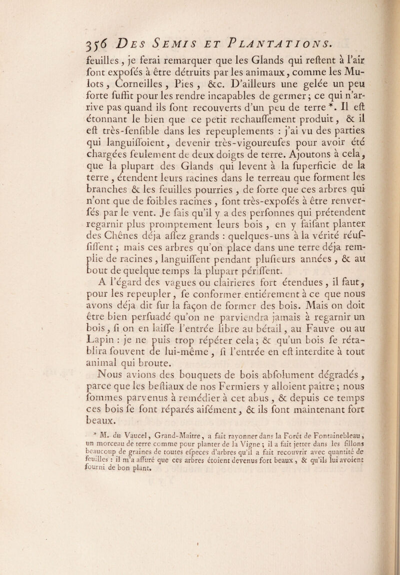 feuilles , je ferai remarquer que les Glands qui relient à Tair font expofés à être détruits par les animaux, comme les Mu¬ lots , Corneilles , Pies , &c. D’ailleurs une gelée un peu forte fuffit pour les rendre incapables de germer ; ce qui n’ar¬ rive pas quand ils font recouverts d’un peu de terre *. Il eft étonnant le bien que ce petit réchauffement produit, & il eft très-fenfible dans les repeuplements : j’ai vu des parties qui languiffoient, devenir très-vigoureufes pour avoir été chargées feulement de deux doigts de terre. Ajoutons à cela, que la plupart des Glands qui lèvent à la fuperficie de la terre , étendent leurs racines dans le terreau que forment les branches & les feuilles pourries , de forte que ces arbres qui n’ont que de foibles racines , font très-expofés à être renver- fés par le vent. Je fais qu’il y a des perfonnes qui prétendent regarnir plus promptement leurs bois , en y faifant planter des Chênes déjà affez grands : quelques-uns à la vérité réuf- fiffent ; mais ces arbres qu’on place dans une terre déjà rem¬ plie de racines, languiffent pendant plufieurs années , & au bout de quelque temps la plupart périffent. A l’égard des vagues ou clairières fort étendues , il faut, pour les repeupler, fe conformer entièrement à ce que nous avons déjà dit fur la façon de former des bois. Mais on doit être bien perfuadé qu’on ne parviendra jamais à regarnir un bois, fi on en laiffe l’entrée libre au bétail, au Fauve ou au Lapin : je ne puis trop répéter cela ; & qu’un bois fe réta¬ blira fouvent de lui-même, fi l’entrée en eft interdite à tout animal qui broute. Nous avions des bouquets de bois abfolument dégradés , parce que les beftiaux de nos Fermiers y alloient paître ; nous fouîmes parvenus à remédier à cet abus , & depuis ce temps ces bois le font réparés aifément, & ils font maintenant fort beaux. * M. du Vaucel, Grand-Maître, a fait rayonner dans la Foret de Fontainebleau, un morceau de terre comme pour planter de la Vigne ; il a fait jetter dans les filons beaucoup de graines de toutes efpeces d’arbres qu’il a fait recouvrir avec quantité de feuilles : il m’a affuré que ces arbres étoient devenus fort beaux , & qu’ils lui avaient fourni de bon plant»