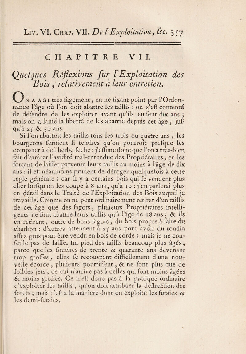 CHAPITRE V I I. Quelques Réflexions fur U Exploitation des Bois , relativement à leur entretien. O N A agi très-fagement> en ne fixant point par l’Ordon¬ nance l’âge où l’on doit abattre les taillis : on s’eft contenté de défendre de les exploiter avant qu’ils enflent dix ans ; mais on a laifle la liberté de les abattre depuis cet âge 5 jufi qu’à 2y & 30 ans. Si l’on abattoit les taillis tous les trois ou quatre ans * les bourgeons feroient fi tendres qu’on pourroit prefque les comparer à de l’herbe feche : j’eftime donc que l’on a très-bien fait d’arrêter l’avidité mal-entendue des Propriétaires > en les forçant de laifler parvenir leurs taillis au moins à l’âge de dix ans : il eft néanmoins prudent de déroger quelquefois à cette réglé générale ; car il y a certains bois qui fe vendent plus cher lorfqu’on les coupe à 8 ans ? qu’à io ; j’en parlerai plus en détail dans le Traité de l’Exploitation des Bois auquel je travaille. Comme on ne peut ordinairement retirer d’un taillis de cet âge que des fagots , plufieurs Propriétaires intelli¬ gents ne font abattre leurs taillis qu’à l’âge de 18 ans ; & ils en retirent 5 outre de bons fagots , du bois propre à faire du charbon : d’autres attendent à 25* ans pour avoir du rondin afiez gros pour être vendu en bois de corde ; mais je ne con- feille pas de laifler fur pied des taillis beaucoup plus âgés 5 parce que les fouches de trente & quarante ans devenant trop grofles ^ elles fe recouvrent difficilement d’une nou¬ velle écorce , plufieurs pourriflent, & ne font plus que de foibles jets ; ce qui n’arrive pas à celles qui font moins âgées & moins greffes. Ce n’eft donc pas à la pratique ordinaire d’exploiter les taillis ^ qu’on doit attribuer la deftruêlion des forêts ; mais c’eft à la maniéré dont on exploite les futaies & les demi-futaies.