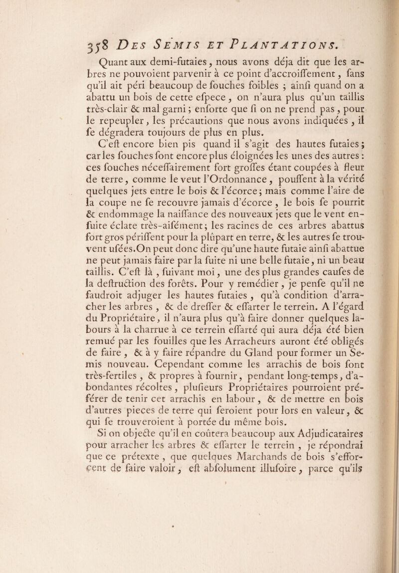 Quant aux demi-futaies , nous avons déjà dit que les ar¬ bres ne pouvoient parvenir à ce point d’accroiflement, fans qu’il ait péri beaucoup de fouches foibles ; ainfi quand on a abattu un bois de cette efpece , on n’aura plus qu’un taillis très-clair & mal garni ; enforte que fi on ne prend pas , pour le repeupler, les précautions que nous avons indiquées , il fe dégradera toujours de plus en plus. C’eft encore bien pis quand il s’agit des hautes futaies ; caries fouches font encore plus éloignées les unes des autres : ces fouches néceffairement fort groffes étant coupées à fleur de terre , comme le veut l’Ordonnance , pouffent à la vérité quelques jets entre le bois & l’écorce; mais comme l’aire de la coupe ne fe recouvre jamais d’écorce , le bois fe pourrit & endommage la naiffance des nouveaux jets que le vent en- fuite éclate très-aifément ; les racines de ces arbres abattus fort gros périffent pour la plupart en terre, & les autres fe trou» vent ufées.On peut donc dire qu’une haute futaie ainfi abattue ne peut jamais faire parla fuite ni une belle futaie, ni un beau taillis. C’eft: là , fuivant moi, une des plus grandes caufes de la deftrudion des forets. Pour y remédier, je penfe qu’il ne faudroit adjuger les hautes futaies , qu’à condition d’arra- cher les arbres , & de drefler & effarter le terrein. A l’égard du Propriétaire, il n’aura plus qu’à faire donner quelques la¬ bours à la charrue à ce terrein effarté qui aura déjà été bien remué par les fouilles que les Arracheurs auront été obligés de faire , & à y faire répandre du Gland pour former un Se¬ mis nouveau. Cependant comme les arrachis de bois font très-fertiles, & propres à fournir, pendant long-temps, d’a¬ bondantes récoltes, plufieurs Propriétaires pourraient pré¬ férer de tenir cet arrachis en labour, & de mettre en bois d’autres pièces de terre qui feraient pour lors en valeur, & qui fe trouveraient à portée du même bois. Si on objeéte qu’il en coûtera beaucoup aux Adjudicataires pour arracher les arbres & effarter le terrein , je répondrai que ce prétexte , que quelques Marchands de bois s’effor¬ cent de faire valoir, eft abfolument illufoire P parce qu’ils