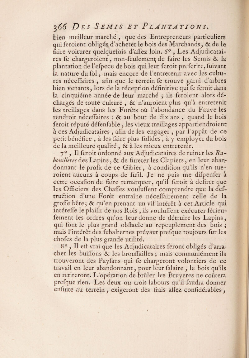 bien meilleur marché > que des Entrepreneurs particuliers qui feroient obligés d’acheter le bois des Marchands, & de le faire voiturer quelquefois d’affez loin. 6° , Les Adjudicatai¬ res fe chargeroient, non-feulement de faire les Semis ôt la plantation de l’efpece de bois qui leur feroit prefcrite, fuivant la nature du fol,, mais encore de l’entretenir avec les cultu¬ res néceffaires 9 afin que le terrein fe trouve garni d’arbres bien venants ^ lors de la réception définitive qui fe feroit dans la cinquième année de leur marché ; ils feroient alors dé¬ chargés de toute culture , & n’auroient plus qu’à entretenir les treillages dans les Forêts où l’abondance du Fauve les rendroit néceflaires : & au bout de dix ans , quand le bois feroit réputé défenfable > les vieux treillages appartiendroient à ces Adjudicataires , afin de les engager ^ par 1 appât de ce petit bénéfice ^ à les faire plus folides > à y employer du bois de la meilleure qualité ^ & à les mieux entretenir. 7q > Il feroit ordonné aux Adjudicataires de ruiner les Ra- bomlleres des Lapins y & de fureter les Clapiers > en leur aban¬ donnant le profit de ce Gibier, à condition qu’ils n’en tue- roient aucuns à coups de fufil. Je ne puis me difpenfer à cette occafion de faire remarquer, qu’il feroit à defirer que les Officiers des Chaffes vouluffent comprendre que la def- truâion d’une Forêt entraîne néceffairement celle de la groffe bête; & qu’en prenant un vif intérêt à cet Article qui intéreffe le plaifir de nos Rois , ils vouluffent exécuter férieu- feinent les ordres qu’on leur donne de détruire les Lapins, qui font le plus grand obftacle au repeuplement des bois ; mais l’intérêt des fubalternes prévaut prefque toujours fur les chofes de la plus grande utilité. 8°, Il eft vrai que les Adjudicataires feront obligés d’arra¬ cher les buiffons & les brouffailles ; mais communément ils trouveront des Payfans qui fe chargeront volontiers de ce travail en leur abandonnant , pour leur falaire , le bois qu’ils en retireront. L'opération de brûler les Bruyères ne coûtera prefque rien. Les deux ou trois labours qu’il faudra donner enfuite au tçrrein, exigeront des frais allez confidérables 3
