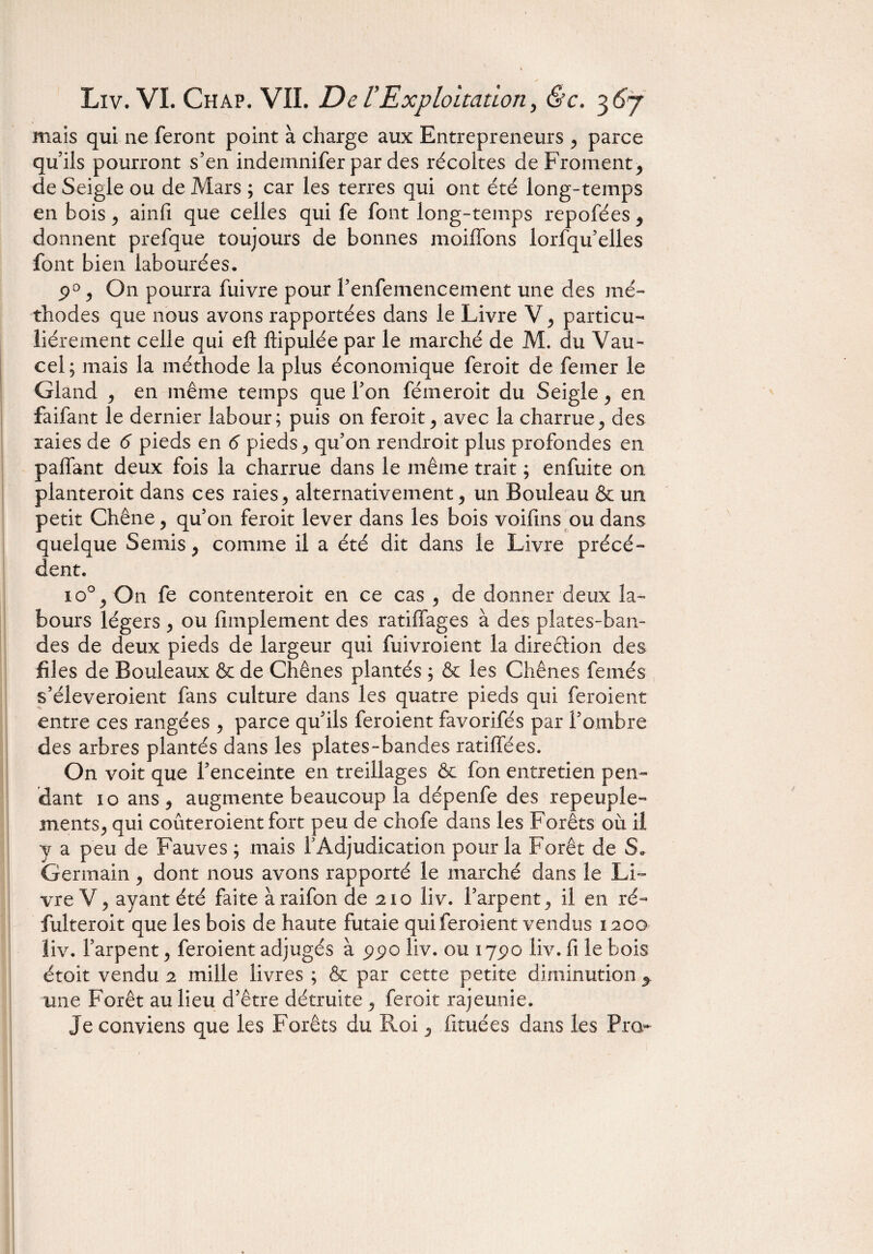 mais qui ne feront point à charge aux Entrepreneurs 5 parce qu iis pourront s’en indemnifer par des récoltes de Froment > de Seigle ou de Mars ; car les terres qui ont été long-temps en bois ^ ainfi que celles qui fe font long-temps repofées * donnent prefque toujours de bonnes moiflons lorfqu’elles font bien labourées, 9°, On pourra fuivre pour f enfemencement une des mé¬ thodes que nous avons rapportées dans le Livre particu¬ liérement celle qui eft ftipulée par le marché de M. du Vau- cel; mais la méthode la plus économique feroit de femer le Gland ^ en même temps que l’on fémeroit du Seigle 9 en faifant le dernier labour; puis on feroit ^ avec la charrue ^ des raies de 6 pieds en 6 pieds ^ qu’on rendroit plus profondes en paffant deux fois la charrue dans le même trait ; enfuite on planteroit dans ces raies > alternativement , un Bouleau & un petit Chêne, qu’on feroit lever dans les bois voifins ou dans quelque Semis y comme il a été dit dans le Livre précé¬ dent. 10% On fe contenterait en ce cas ^ de donner deux la¬ bours légers y ou Amplement des ratiflages à des plates-ban¬ des de deux pieds de largeur qui fuivroient la direction des files de Bouleaux & de Chênes plantés ; & les Chênes femés s’éleveroient fans culture dans les quatre pieds qui feroient entre ces rangées y parce qu’ils feroient favorifés par l’ombre des arbres plantés dans les plates-bandes ratifiées. On voit que l’enceinte en treillages & fon entretien pen¬ dant io ans ? augmente beaucoup la dépenfe des repeuple- mentSj qui coûteroient fort peu de chofe dans les Forêts où il y a peu de Fauves ; mais l’Adjudication pour la Forêt de S„ Germain, dont nous avons rapporté le marché dans le Li¬ vre V ? ayant été faite àraifon de 210 liv. l’arpent 5 il en ré- fulteroit que les bois de haute futaie qui feroient vendus 1200 liv. l’arpent, feroient adjugés à 990 liv. ou 17.90 liv. fi le bois étoit vendu 2 mille livres ; & par cette petite diminution y une Forêt au lieu d’être détruite ^ feroit rajeunie. Je conviens que les Forêts du Roi 5 fituées dans les Pro