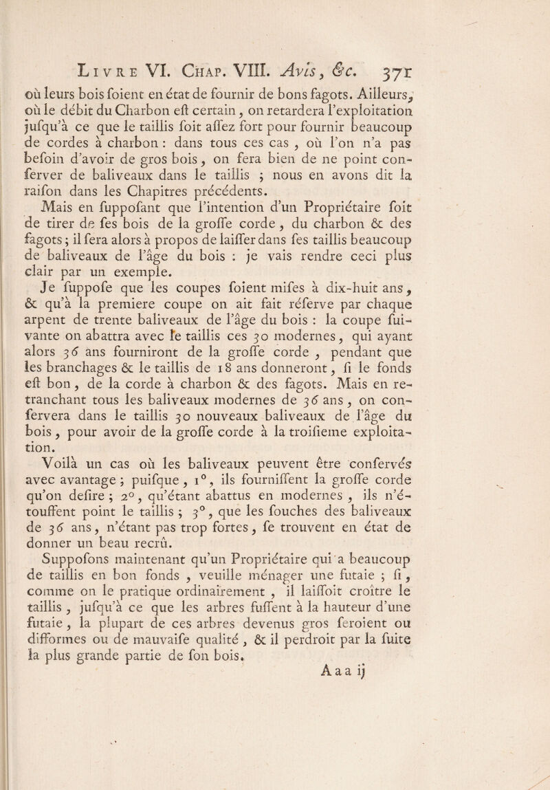 où leurs bois foient en état de fournir de bons fagots. Ailleurs,1 où le débit du Charbon efî certain ^ on retardera l’exploitation jufqu’à ce que le taillis foit affez fort pour fournir beaucoup de cordes à charbon : dans tous ces cas 5 où Ton n’a pas befoin d’avoir de gros bois ^ on fera bien de ne point con- ferver de baliveaux dans le taillis ; nous en avons dit la raifon dans les Chapitres précédents. Mais en fuppofant que l’intention d’un Propriétaire foit de tirer de fes bois de la groffe corde ^ du charbon & des fagots ; il fera alors à propos de laiffer dans fes taillis beaucoup de baliveaux de l’âge du bois : je vais rendre ceci plus clair par un exemple. Je fuppofe que les coupes foient mifes à dix-huit ans, & qu’à la première coupe on ait fait réferve par chaque arpent de trente baliveaux de l’âge du bois : la coupe fui- vante on abattra avec te taillis ces 30 modernes ^ qui ayant alors 36' ans fourniront de la groffe corde ^ pendant que les branchages & le taillis de 18 ans donneront ^ fi le fonds eft bon 5 de la corde à charbon & des fagots. Mais en re¬ tranchant tous les baliveaux modernes de 3 <5 ans ^ on cou¬ le rvera dans le taillis 30 nouveaux baliveaux de fâge du bois y pour avoir de la groffe corde à la troifieme exploita¬ tion. Voilà un cas où les baliveaux peuvent être confervés avec avantage; puifque ^ i°, ils fourniffent la groffe corde qu’on déliré ; 20 y qu’étant abattus en modernes , ils n’é¬ touffent point le taillis ; 3% que les fouches des baliveaux de 3 <5 ans 5 n’étant pas trop fortes, fe trouvent en état de donner un beau recru. Suppofons maintenant qu’un Propriétaire qui a beaucoup de taillis en bon fonds y veuille ménager une futaie ; fi, comme on le pratique ordinairement , il laiffoit croître le taillis j jufqu’à ce que les arbres fuffent à la hauteur d’une futaie, la plupart de ces arbres devenus gros feroient ou difformes ou de mauvaife qualité > & il perchoir par la fuite la plus grande partie de fon bois.