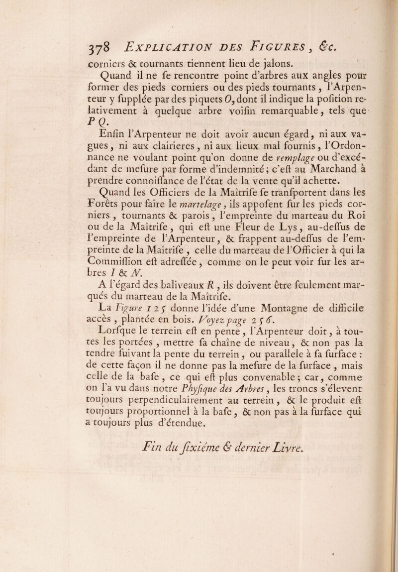 corniers & tournants tiennent lieu de jalons. Quand il ne fe rencontre point d’arbres aux angles pour former des pieds corniers ou des pieds tournants , l’Arpen¬ teur y fupplée par des piquets O,dont il indique la pofition re¬ lativement à quelque arbre voifin remarquable, tels que • P Q. Enfin l’Arpenteur ne doit avoir aucun égards ni aux va¬ gues , ni aux clairières, ni aux lieux mal fournis, l’Ordon¬ nance ne voulant point qu’on donne de remplage ou d’excé¬ dant de mefure par forme d’indemnité; c’eft au Marchand à prendre connoiffance de l’état de la vente qu’il achette. Quand les Officiers de la Maîtrife fe tranfportent dans les Forêts pour faire le martelage > ils appofent fur les pieds cor¬ niers , tournants & parois , l’empreinte du marteau du Roi ou de la Maîtrife , qui elt une Fleur de Lys, au-deffus de l’empreinte de l’Arpenteur , & frappent au-defïus de l’em¬ preinte de la Maîtrife , celle du marteau de l’Officier à qui la Commiffion eft adreffée, comme on le peut voir fur les ar¬ bres I & N’. A l’égard des baliveaux R , ils doivent être feulement mar¬ qués du marteau de la Maîtrife. La Fig are 11$ donne l’idée d’une Montagne de difficile accès , plantée en bois. Voyez page i$6. Lorfque le terrein eft en pente, l’Arpenteur doit, à tou¬ tes les portées , mettre fa chaîne de niveau , & non pas la tendre fuivant la pente du terrein , ou parallèle à fa furface r de cette façon il ne donne pas la mefure de la furface , mais celle de la bafe, ce qui eft plus convenable; car, comme on l’a vu dans notre Phyfique des Arbres, les troncs s’élèvent toujours perpendiculairement au terrein, & le produit eft toujours proportionnel à la bafe, & non pas à la furface qui a toujours plus d’étendue. Fin du Jixicme & dernier Livre. 4