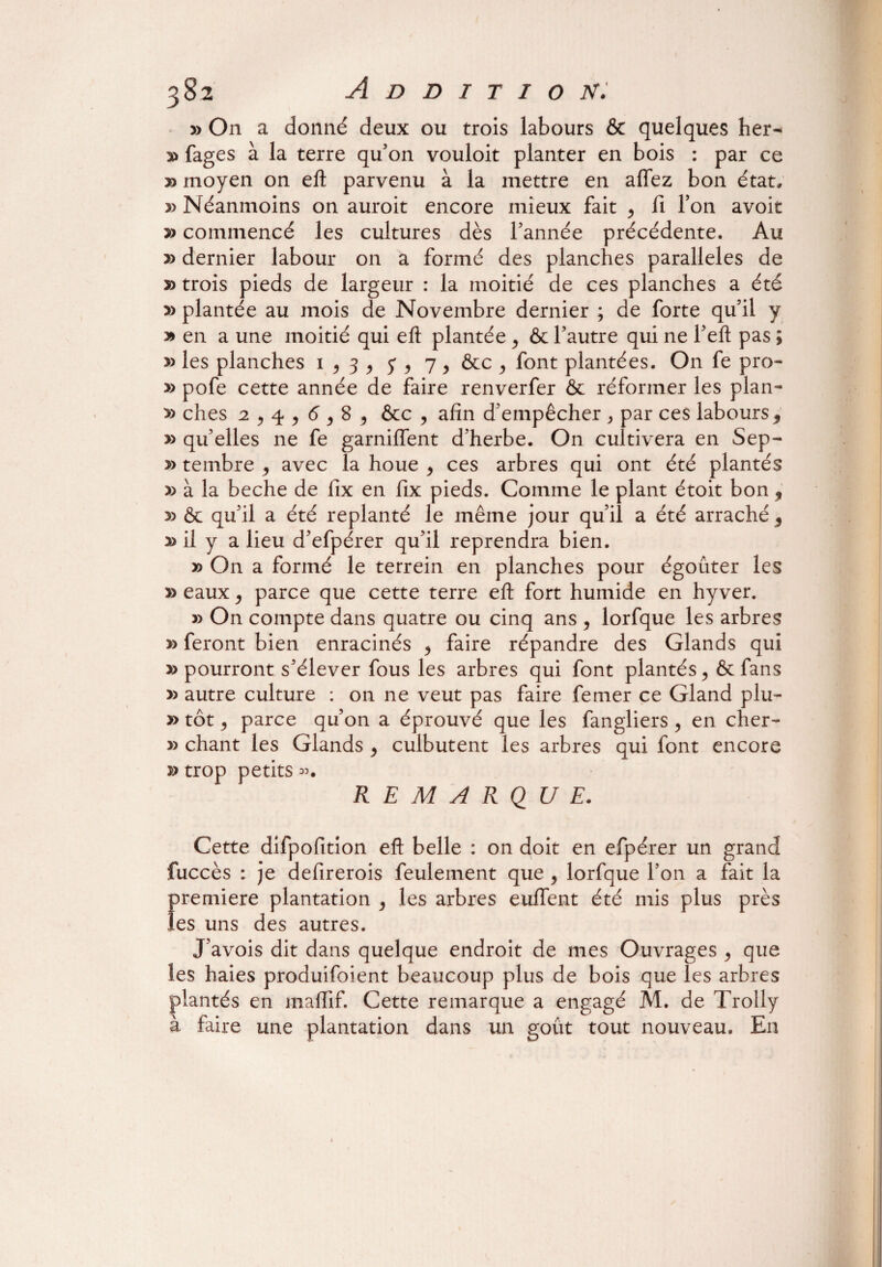 » On a donné deux ou trois labours & quelques her- y» fages à la terre qu’on vouloit planter en bois : par ce » moyen on eft parvenu à la mettre en affez bon état, » Néanmoins on auroit encore mieux fait > fi bon avoit » commencé les cultures dès l’année précédente. Au » dernier labour on a formé des planches parallèles de » trois pieds de largeur : la moitié de ces planches a été » plantée au mois de Novembre dernier ; de forte qu’il y y> en a une moitié qui eft plantée > & l’autre qui ne l’eft pas ; y> les planches 1 ^ 3 > y 9 7, &c , font plantées. On fe pro- » pofe cette année de faire renverfer & réformer les plan- » ches 2 , 4 , 6,8 9 &c , afin d’empêcher > par ces labours , » qu’elles ne fe garniffent d’herbe. On cultivera en Sep- » tembre 9 avec la houe 9 ces arbres qui ont été plantés y> à la beche de fix en fix pieds. Comme le plant étoit bon 9 5) & qu’il a été replanté le même jour qu’il a été arraché 5 » il y a lieu d’efpérer qu’il reprendra bien. » On a formé le terrein en planches pour égouter les » eaux, parce que cette terre eft fort humide en hyver. » On compte dans quatre ou cinq ans , lorfque les arbres » feront bien enracinés 9 faire répandre des Glands qui » pourront s’élever fous les arbres qui font plantés, & fans » autre culture : on ne veut pas faire femer ce Gland plu- » tôt, parce qu’on a éprouvé que les fangliers, en cher- » chant les Glands , culbutent les arbres qui font encore » trop petits ». REMARQUE. Cette difpofition eft belle : on doit en efpérer un grand fuccès : je defirerois feulement que , lorfque l’on a fait la f>remiere plantation , les arbres euffent été mis plus près es uns des autres. J’avois dit dans quelque endroit de mes Ouvrages 9 que les haies produifoient beaucoup plus de bois que les arbres plantés en maffif. Cette remarque a engagé M. de Trolly à faire une plantation dans un goût tout nouveau. En