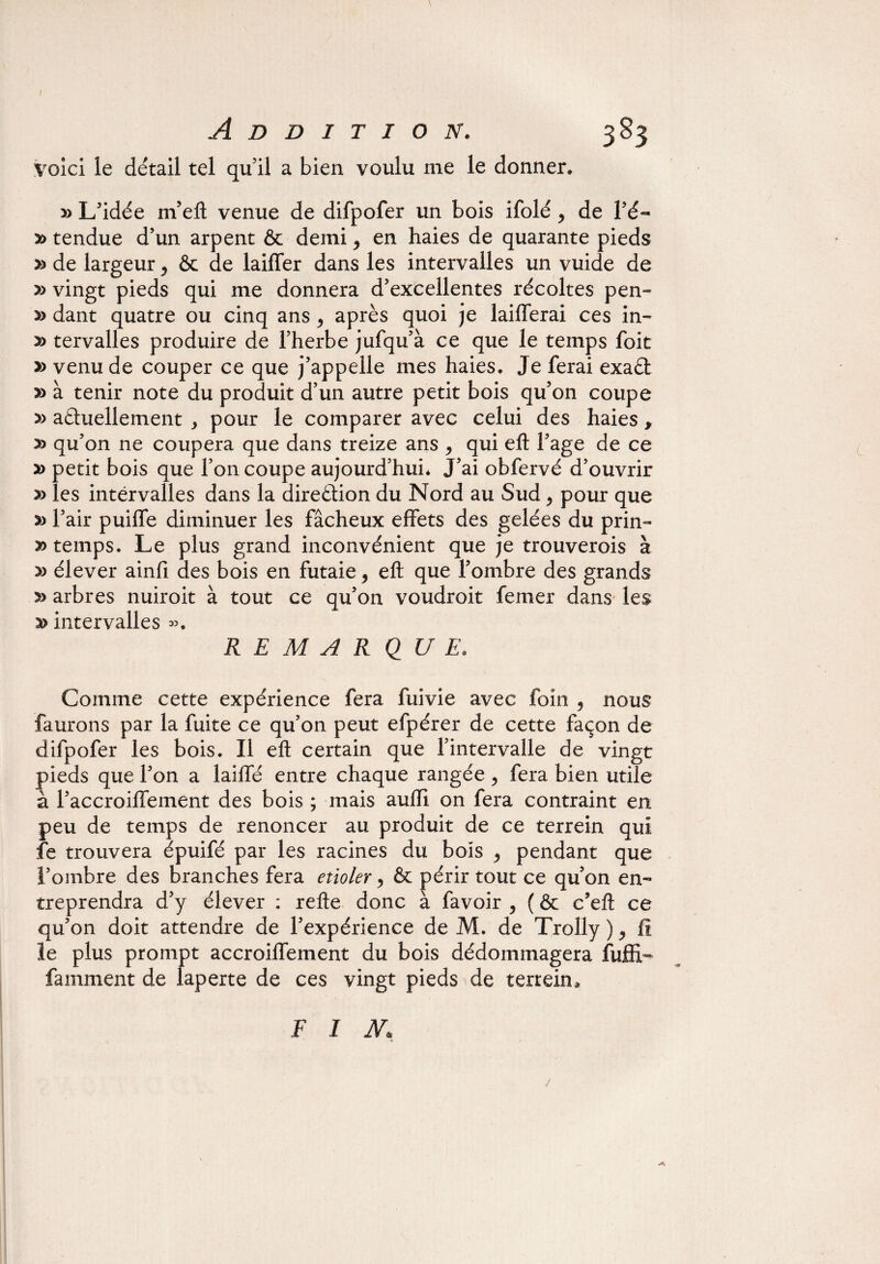 I 3 83 Addition. voici le détail tel qu’il a bien voulu me le donner, » L’idée m’eft venue de difpofer un bois ifolé y de Fé- y> tendue d’un arpent & demi ^ en haies de quarante pieds » de largeur 5 & de laiffer dans les intervalles un vuide de » vingt pieds qui me donnera d’excellentes récoltes pen¬ sa dant quatre ou cinq ans ^ après quoi je Lifterai ces in- » tervalles produire de l’herbe jufqu’à ce que le temps foit » venu de couper ce que j’appelle mes haies. Je ferai exaCt » à tenir note du produit d’un autre petit bois qu’on coupe » actuellement y pour le comparer avec celui des haies , y> qu’on ne coupera que dans treize ans ^ qui eft l’age de ce » petit bois que l’on coupe aujourd’hui* J’ai obfervé d’ouvrir » les intervalles dans la direction du Nord au Sud, pour que » l’air puiffe diminuer les fâcheux effets des gelées du prin- temps. Le plus grand inconvénient que je trouverois à » élever ainfi des bois en futaie 5 eft que l’ombre des grands » arbres nuiroit à tout ce qu’on voudroit femer dans les intervalles ». REMARQUE. Comme cette expérience fera fuivie avec foin , nous faurons par la fuite ce qu’on peut efpérer de cette façon de difpofer les bois. Il eft certain que l’intervalle de vingt pieds que l’on a laiffé entre chaque rangée , fera bien utile à l’accroiffement des bois ; mais auiïi on fera contraint en peu de temps de renoncer au produit de ce terrein qui fe trouvera épuifé par les racines du bois ^ pendant que l’ombre des branches fera etioler, & périr tout ce qu’on en¬ treprendra d’y élever : refte donc à favoir , ( & c’eft ce qu’on doit attendre de l’expérience de M. de Trolly ), fï le plus prompt accroiffement du bois dédommagera fuflf* famment de laperte de ces vingt pieds de terrein* F I N. /