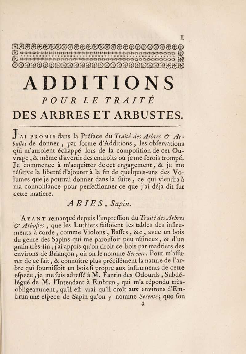 ADDITIONS POUR LE TRAITÉ DES ARBRES ET ARBUSTES. T'ai promis dans la Préface du Traité des Arbres & Ar- bitjîes de donner 9 par forme d’Additions y les obfervations qui m’auroient échappé lors de la compofition de cet Ou¬ vrage 5 & même d’avertir des endroits où je me ferois trompé. Je commence à m’acquitter de cet engagement ^ & je me réferve la liberté d’ajouter à la fin de quelques-uns des Vo¬ lumes que je pourrai donner dans la fuite y ce qui viendra à ma connoiffance pour perfectionner ce que j’ai déjà dit fur cette matière, AB IE S , Sapin. Ayant remarqué depuis l’impreilion du Traité des Arbres & Arbujies y que les Luthiers faifoient les tables des infini- ments à corde y comme Violons y Baffes y &c y avec un bois du genre des Sapins qui me paroiffoit peu réfineux^ & d’un grain très-fin ; j’ai appris qu’on tiroit ce bois par madriers des environs de Briançon y où on le nomme Serente. Pour m’aiïir rer de ce fait y & connoître plus précifément la nature de l’ar¬ bre qui fourniffoit un bois fi propre aux inftruments de cette efpece y je me fuis adreffé à M. Fantin des Odourds y Subdé¬ légué de M. l’Intendant à Embrun y qui m’a répondu très- obligeamment y qu’il eft vrai qu’il croît aux environs d’Em- brunune efpece de Sapin qu’on y nomme Serente j que fou a